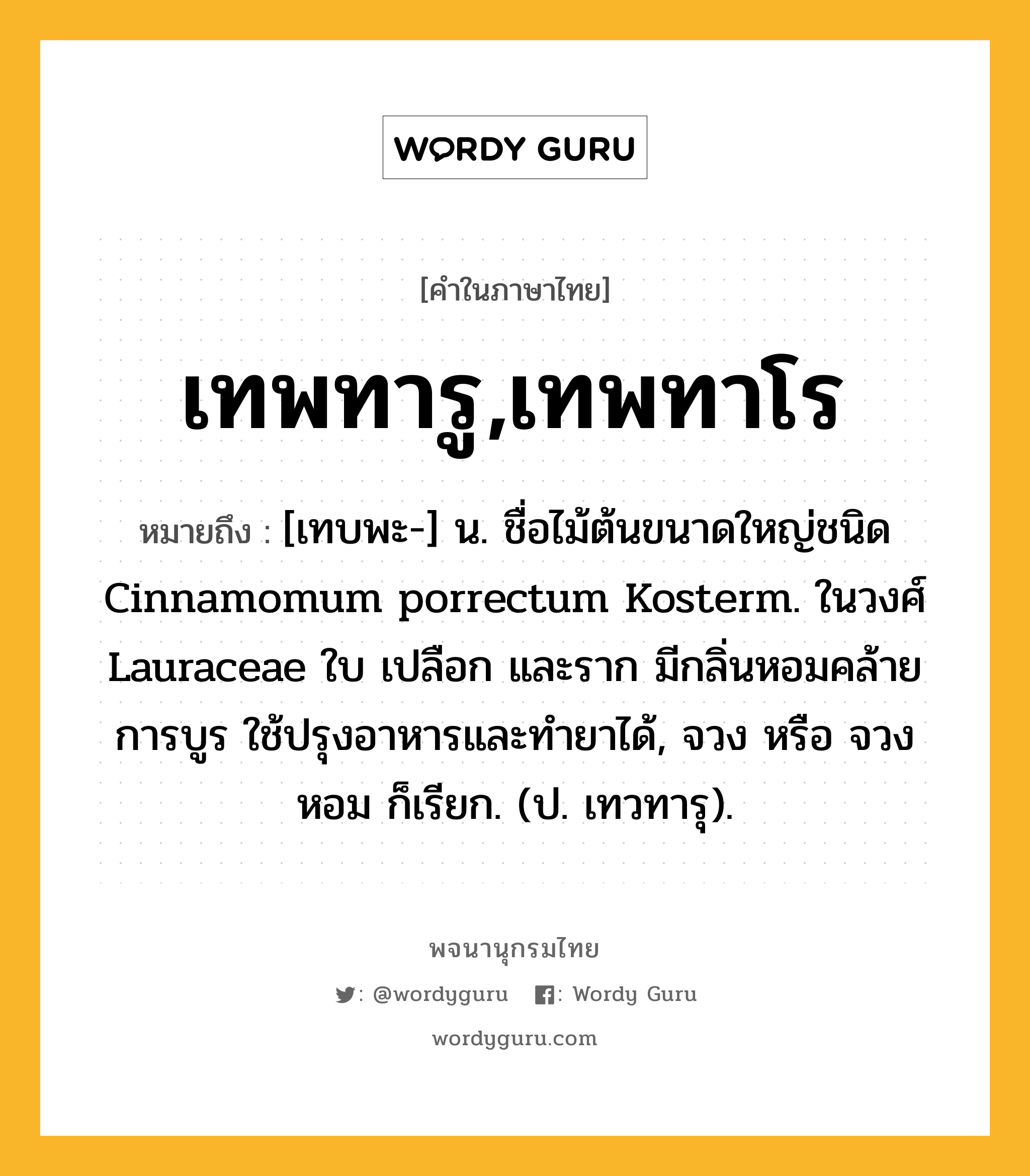 เทพทารู,เทพทาโร ความหมาย หมายถึงอะไร?, คำในภาษาไทย เทพทารู,เทพทาโร หมายถึง [เทบพะ-] น. ชื่อไม้ต้นขนาดใหญ่ชนิด Cinnamomum porrectum Kosterm. ในวงศ์ Lauraceae ใบ เปลือก และราก มีกลิ่นหอมคล้ายการบูร ใช้ปรุงอาหารและทํายาได้, จวง หรือ จวงหอม ก็เรียก. (ป. เทวทารุ).