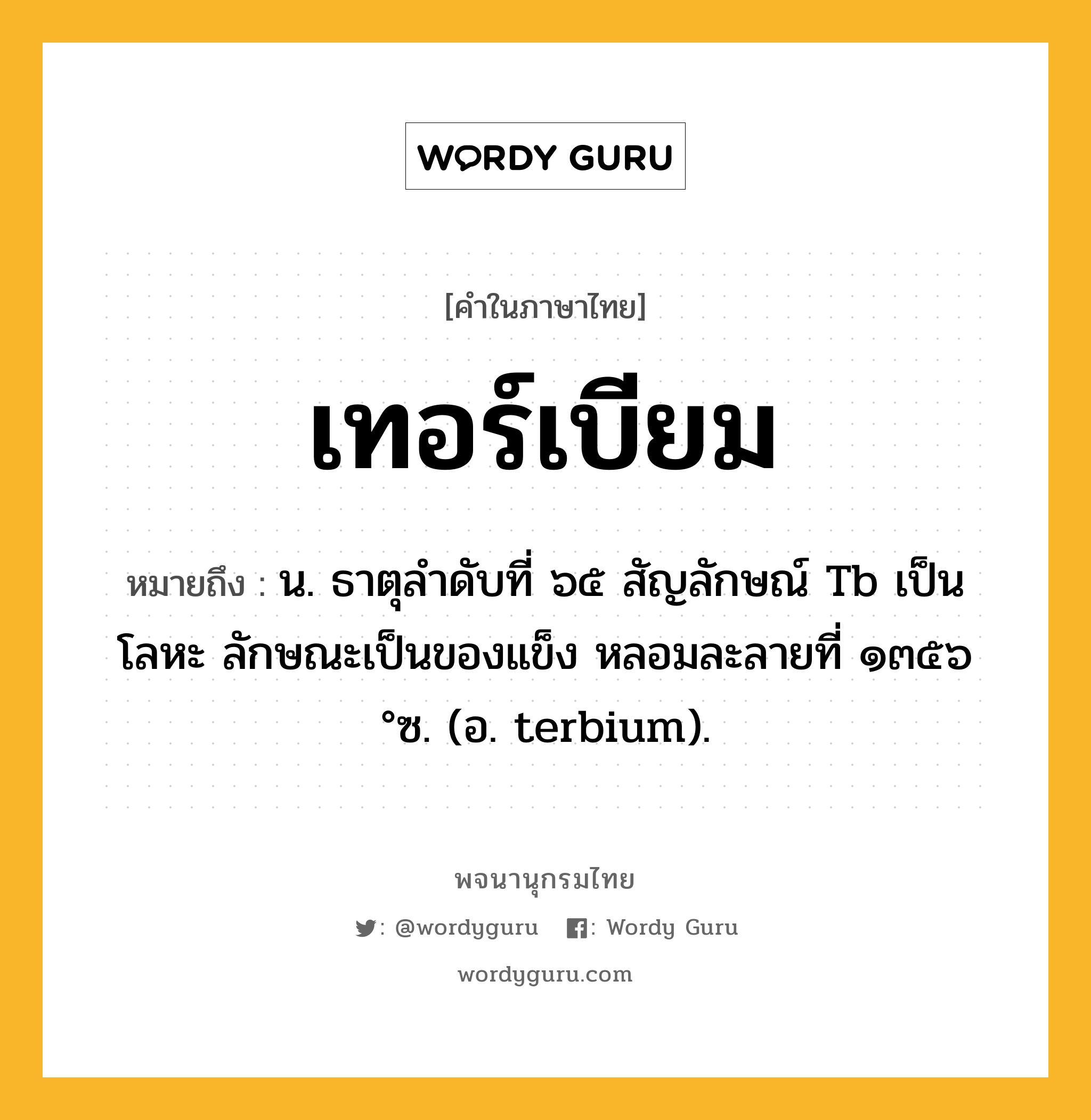 เทอร์เบียม ความหมาย หมายถึงอะไร?, คำในภาษาไทย เทอร์เบียม หมายถึง น. ธาตุลําดับที่ ๖๕ สัญลักษณ์ Tb เป็นโลหะ ลักษณะเป็นของแข็ง หลอมละลายที่ ๑๓๕๖ °ซ. (อ. terbium).