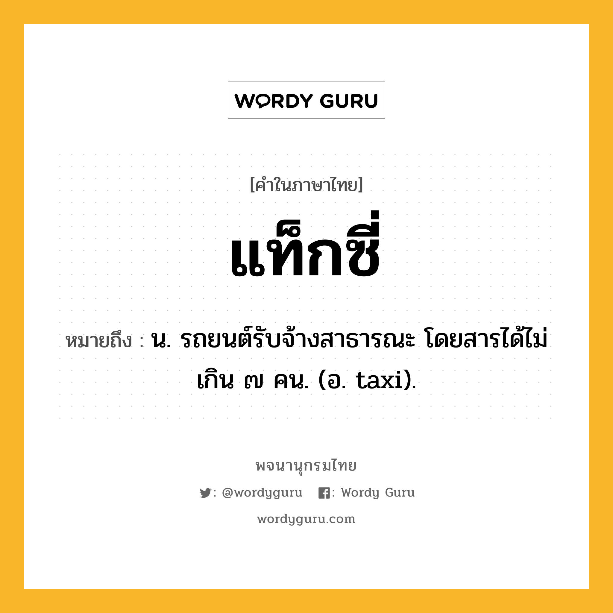 แท็กซี่ ความหมาย หมายถึงอะไร?, คำในภาษาไทย แท็กซี่ หมายถึง น. รถยนต์รับจ้างสาธารณะ โดยสารได้ไม่เกิน ๗ คน. (อ. taxi).