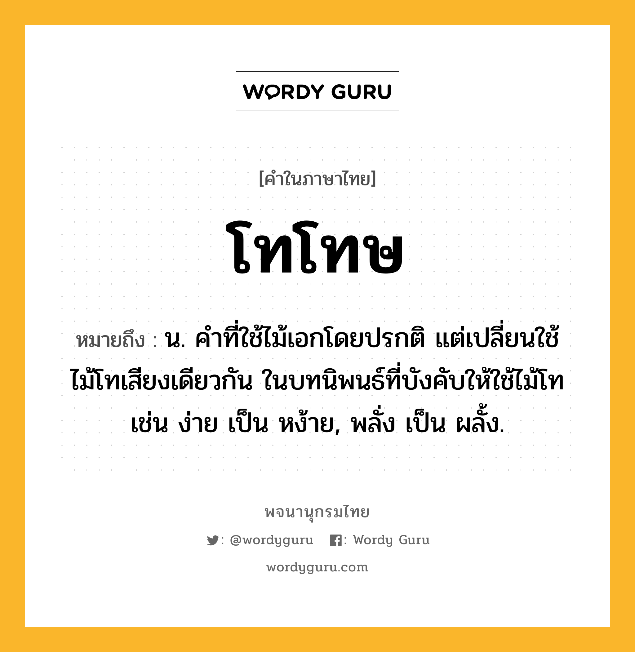 โทโทษ ความหมาย หมายถึงอะไร?, คำในภาษาไทย โทโทษ หมายถึง น. คําที่ใช้ไม้เอกโดยปรกติ แต่เปลี่ยนใช้ไม้โทเสียงเดียวกัน ในบทนิพนธ์ที่บังคับให้ใช้ไม้โท เช่น ง่าย เป็น หง้าย, พลั่ง เป็น ผลั้ง.