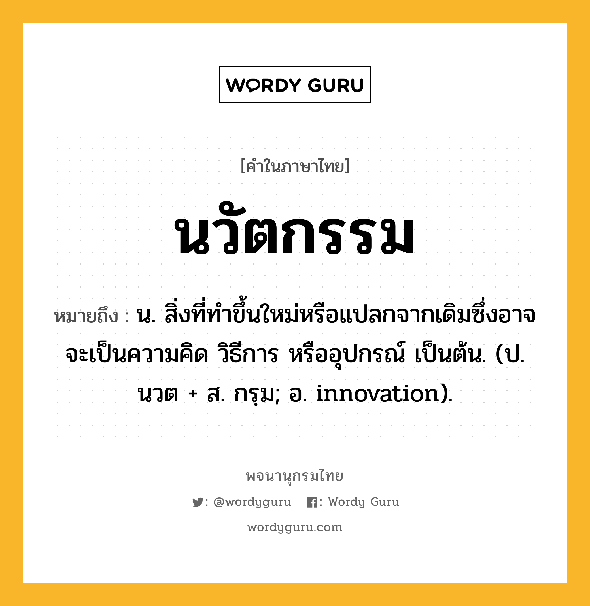 นวัตกรรม ความหมาย หมายถึงอะไร?, คำในภาษาไทย นวัตกรรม หมายถึง น. สิ่งที่ทำขึ้นใหม่หรือแปลกจากเดิมซึ่งอาจจะเป็นความคิด วิธีการ หรืออุปกรณ์ เป็นต้น. (ป. นวต + ส. กรฺม; อ. innovation).