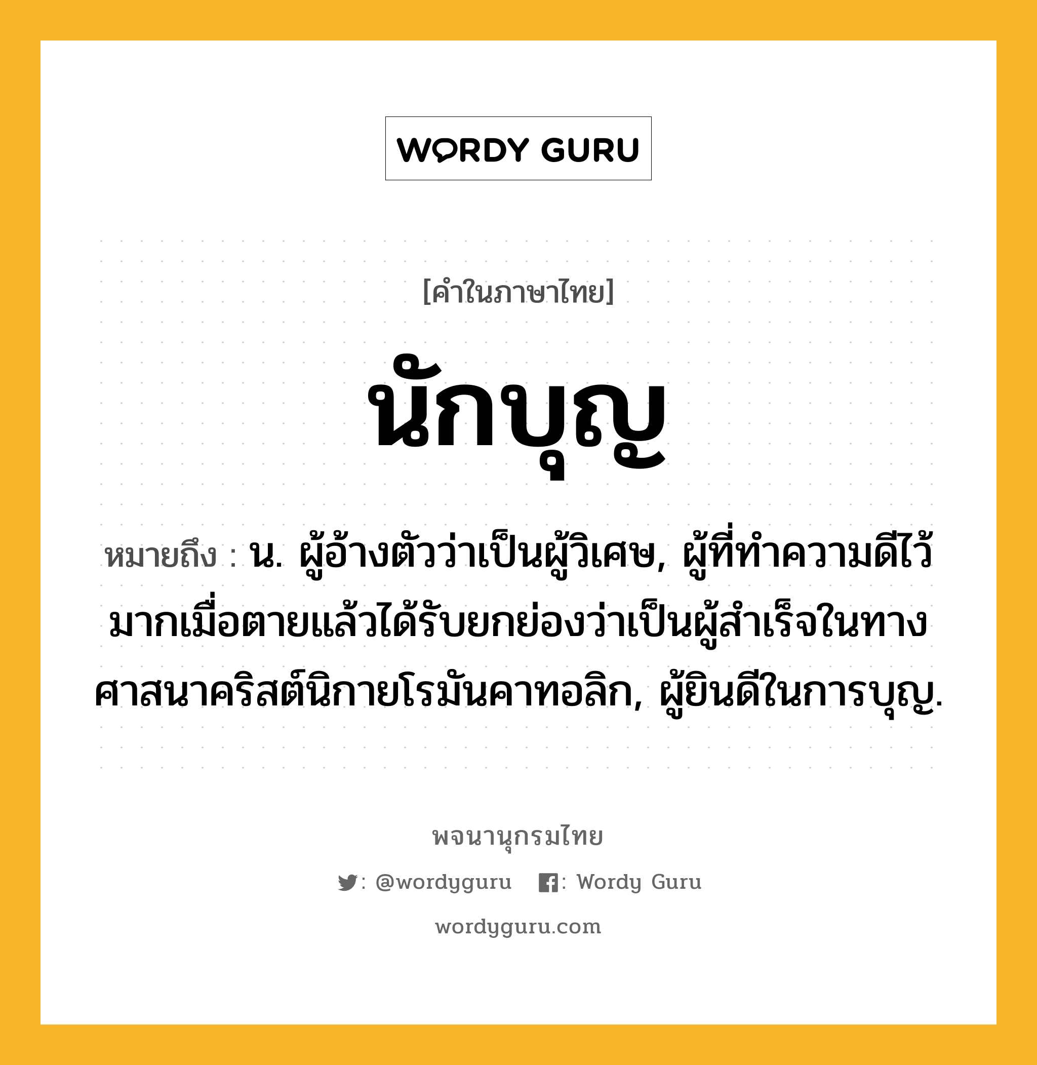 นักบุญ ความหมาย หมายถึงอะไร?, คำในภาษาไทย นักบุญ หมายถึง น. ผู้อ้างตัวว่าเป็นผู้วิเศษ, ผู้ที่ทําความดีไว้มากเมื่อตายแล้วได้รับยกย่องว่าเป็นผู้สําเร็จในทางศาสนาคริสต์นิกายโรมันคาทอลิก, ผู้ยินดีในการบุญ.