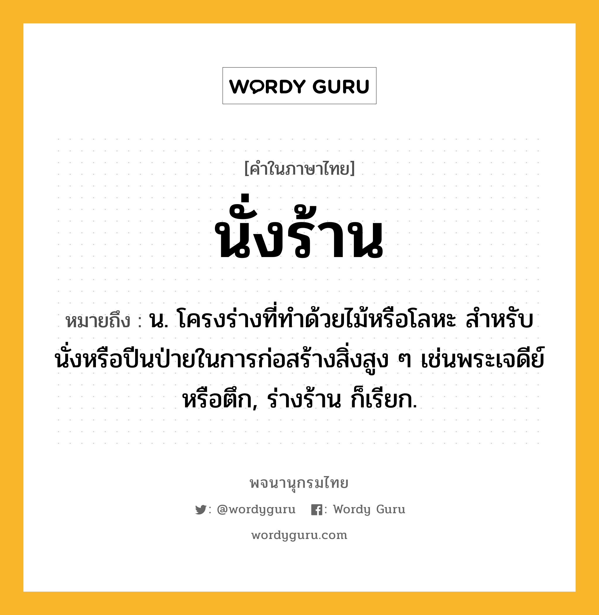 นั่งร้าน ความหมาย หมายถึงอะไร?, คำในภาษาไทย นั่งร้าน หมายถึง น. โครงร่างที่ทําด้วยไม้หรือโลหะ สําหรับนั่งหรือปีนป่ายในการก่อสร้างสิ่งสูง ๆ เช่นพระเจดีย์หรือตึก, ร่างร้าน ก็เรียก.