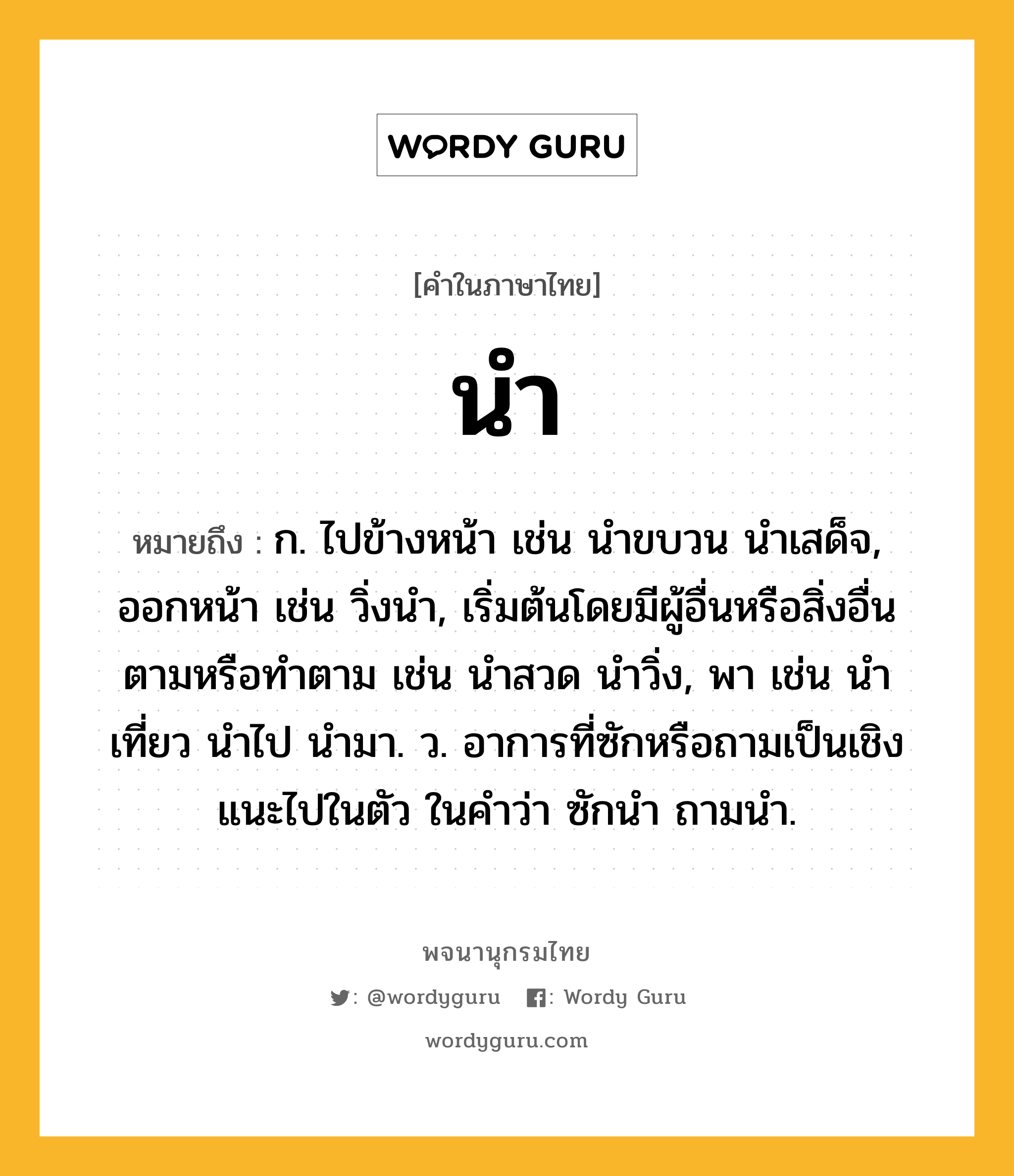 นำ หมายถึงอะไร?, คำในภาษาไทย นำ หมายถึง ก. ไปข้างหน้า เช่น นําขบวน นําเสด็จ, ออกหน้า เช่น วิ่งนํา, เริ่มต้นโดยมีผู้อื่นหรือสิ่งอื่นตามหรือทําตาม เช่น นําสวด นําวิ่ง, พา เช่น นําเที่ยว นําไป นํามา. ว. อาการที่ซักหรือถามเป็นเชิงแนะไปในตัว ในคําว่า ซักนํา ถามนํา.