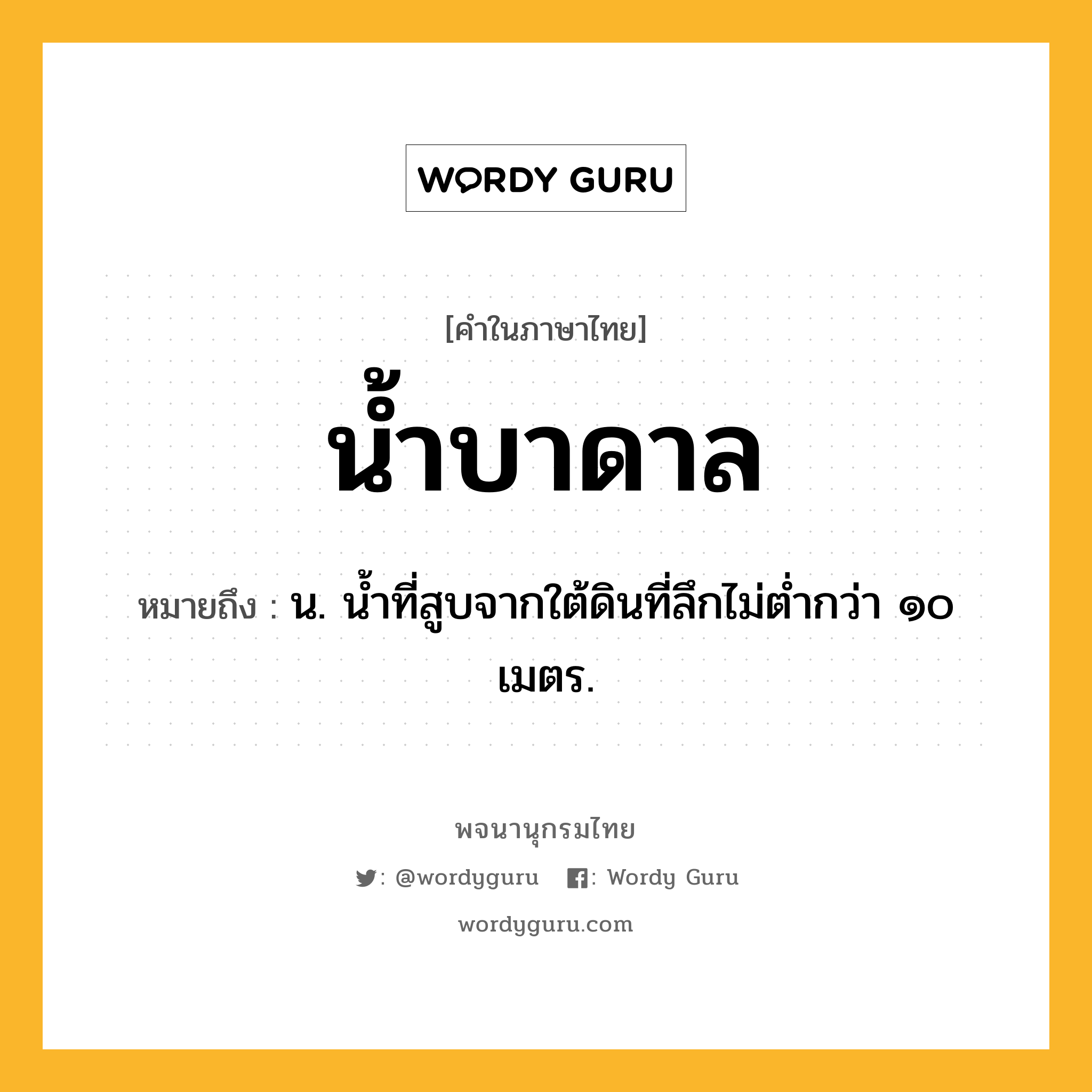 น้ำบาดาล ความหมาย หมายถึงอะไร?, คำในภาษาไทย น้ำบาดาล หมายถึง น. น้ำที่สูบจากใต้ดินที่ลึกไม่ต่ำกว่า ๑๐ เมตร.