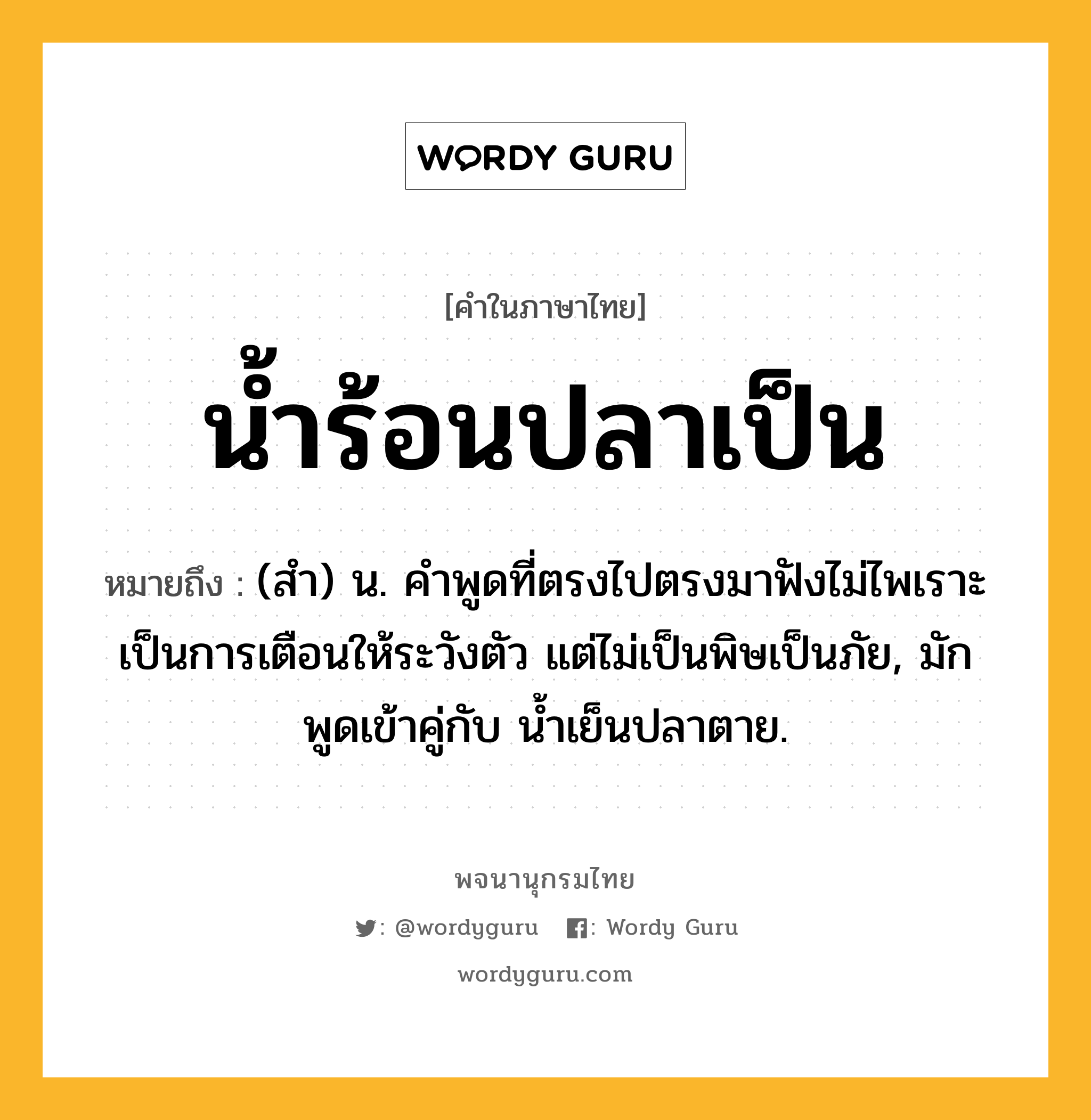 น้ำร้อนปลาเป็น หมายถึงอะไร?, คำในภาษาไทย น้ำร้อนปลาเป็น หมายถึง (สํา) น. คําพูดที่ตรงไปตรงมาฟังไม่ไพเราะ เป็นการเตือนให้ระวังตัว แต่ไม่เป็นพิษเป็นภัย, มักพูดเข้าคู่กับ นํ้าเย็นปลาตาย.