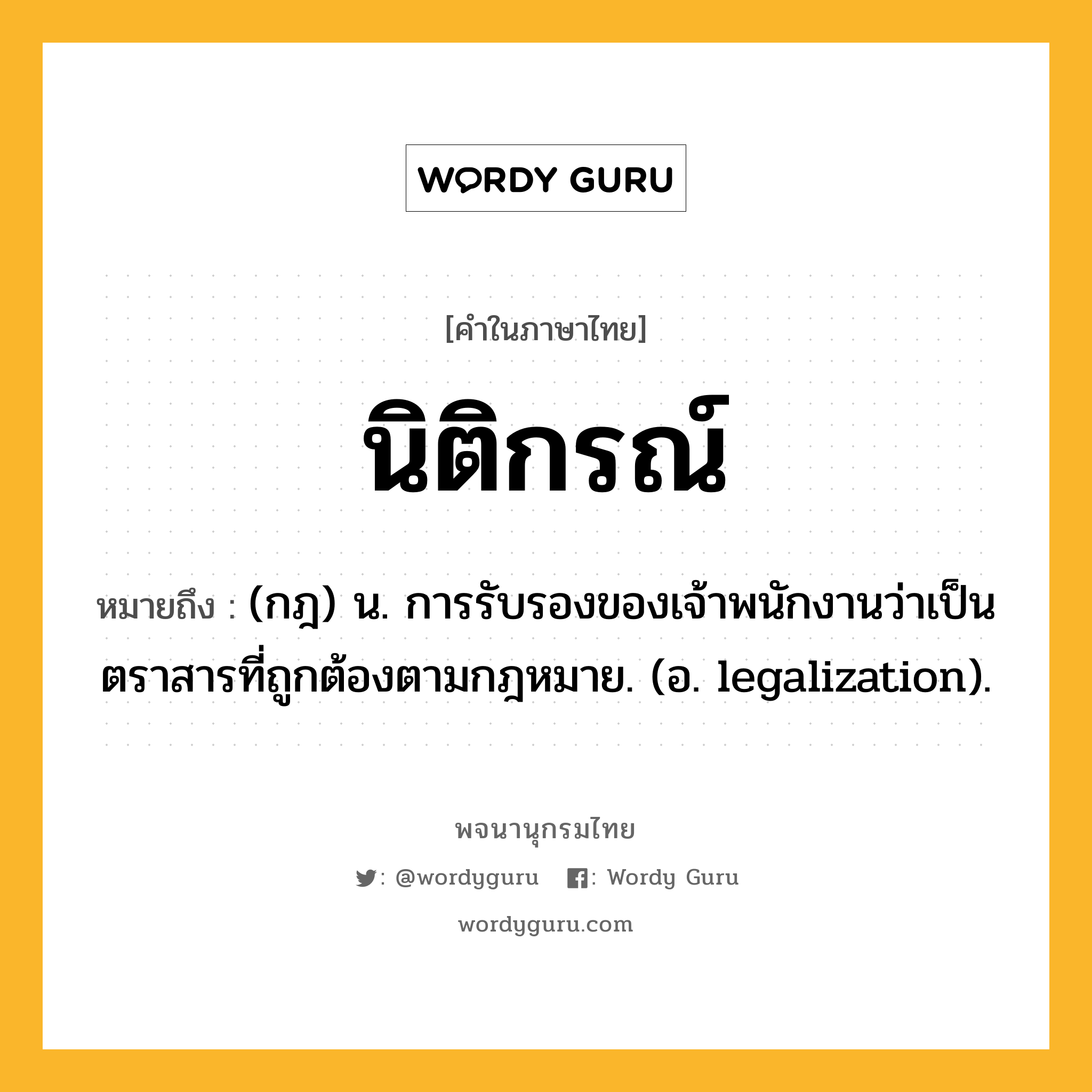 นิติกรณ์ ความหมาย หมายถึงอะไร?, คำในภาษาไทย นิติกรณ์ หมายถึง (กฎ) น. การรับรองของเจ้าพนักงานว่าเป็นตราสารที่ถูกต้องตามกฎหมาย. (อ. legalization).