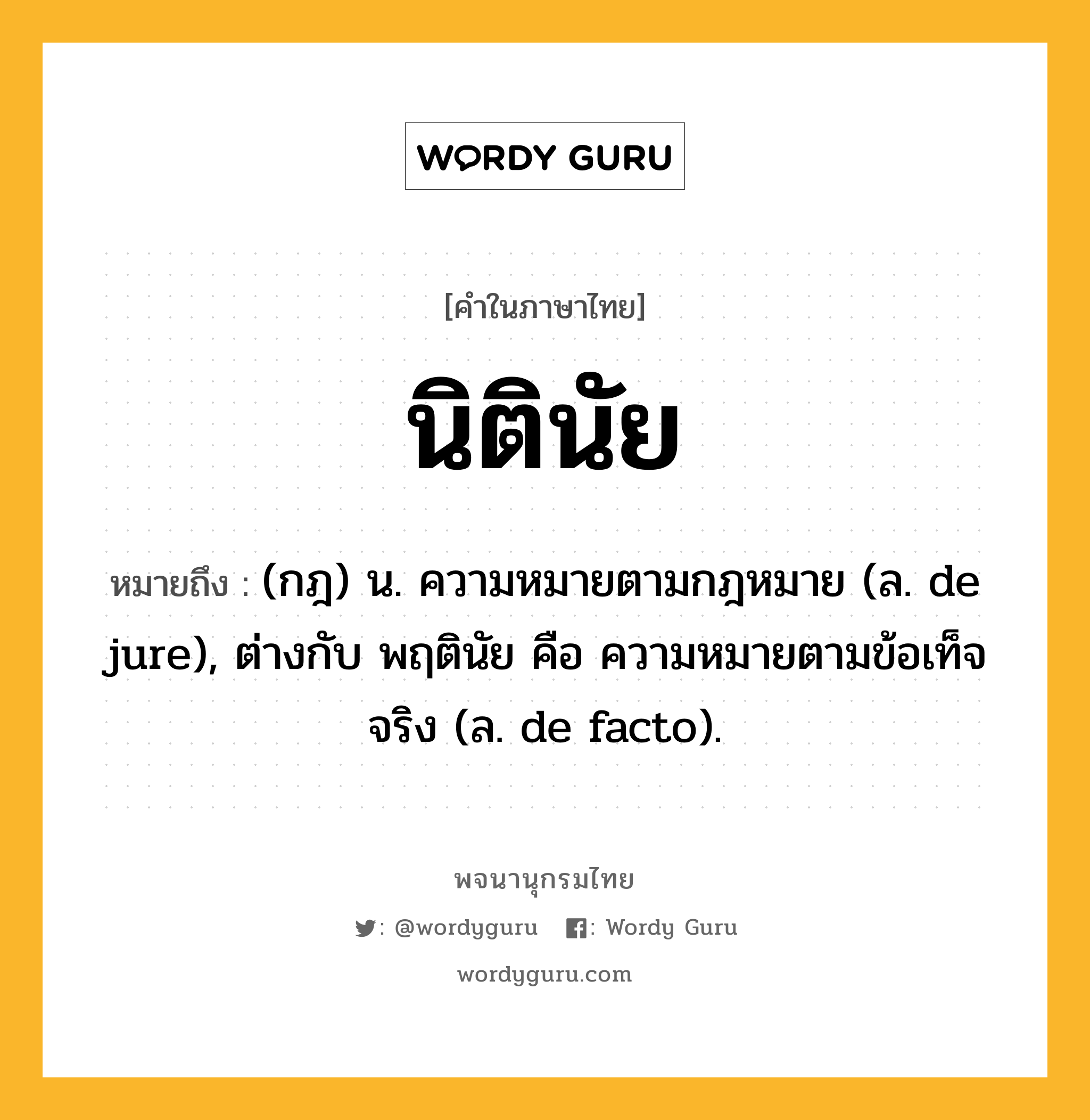 นิตินัย ความหมาย หมายถึงอะไร?, คำในภาษาไทย นิตินัย หมายถึง (กฎ) น. ความหมายตามกฎหมาย (ล. de jure), ต่างกับ พฤตินัย คือ ความหมายตามข้อเท็จจริง (ล. de facto).