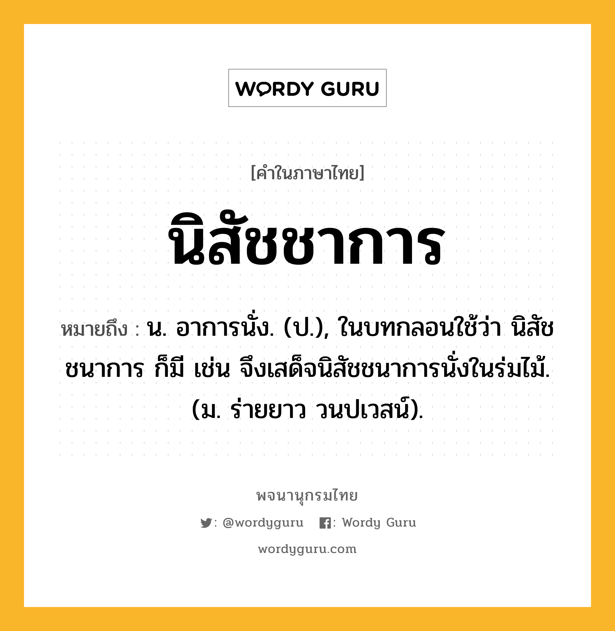 นิสัชชาการ หมายถึงอะไร?, คำในภาษาไทย นิสัชชาการ หมายถึง น. อาการนั่ง. (ป.), ในบทกลอนใช้ว่า นิสัชชนาการ ก็มี เช่น จึงเสด็จนิสัชชนาการนั่งในร่มไม้. (ม. ร่ายยาว วนปเวสน์).