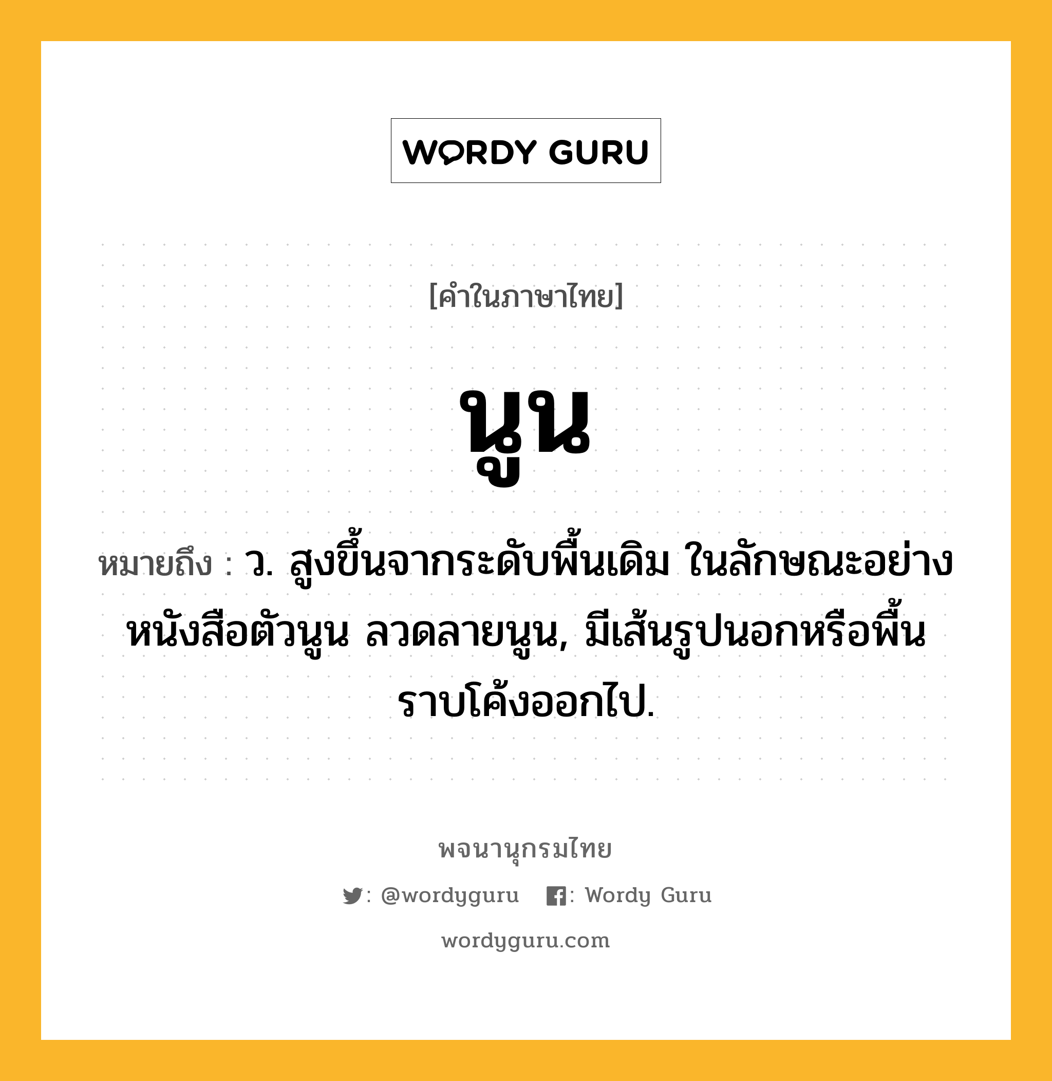 นูน ความหมาย หมายถึงอะไร?, คำในภาษาไทย นูน หมายถึง ว. สูงขึ้นจากระดับพื้นเดิม ในลักษณะอย่างหนังสือตัวนูน ลวดลายนูน, มีเส้นรูปนอกหรือพื้นราบโค้งออกไป.