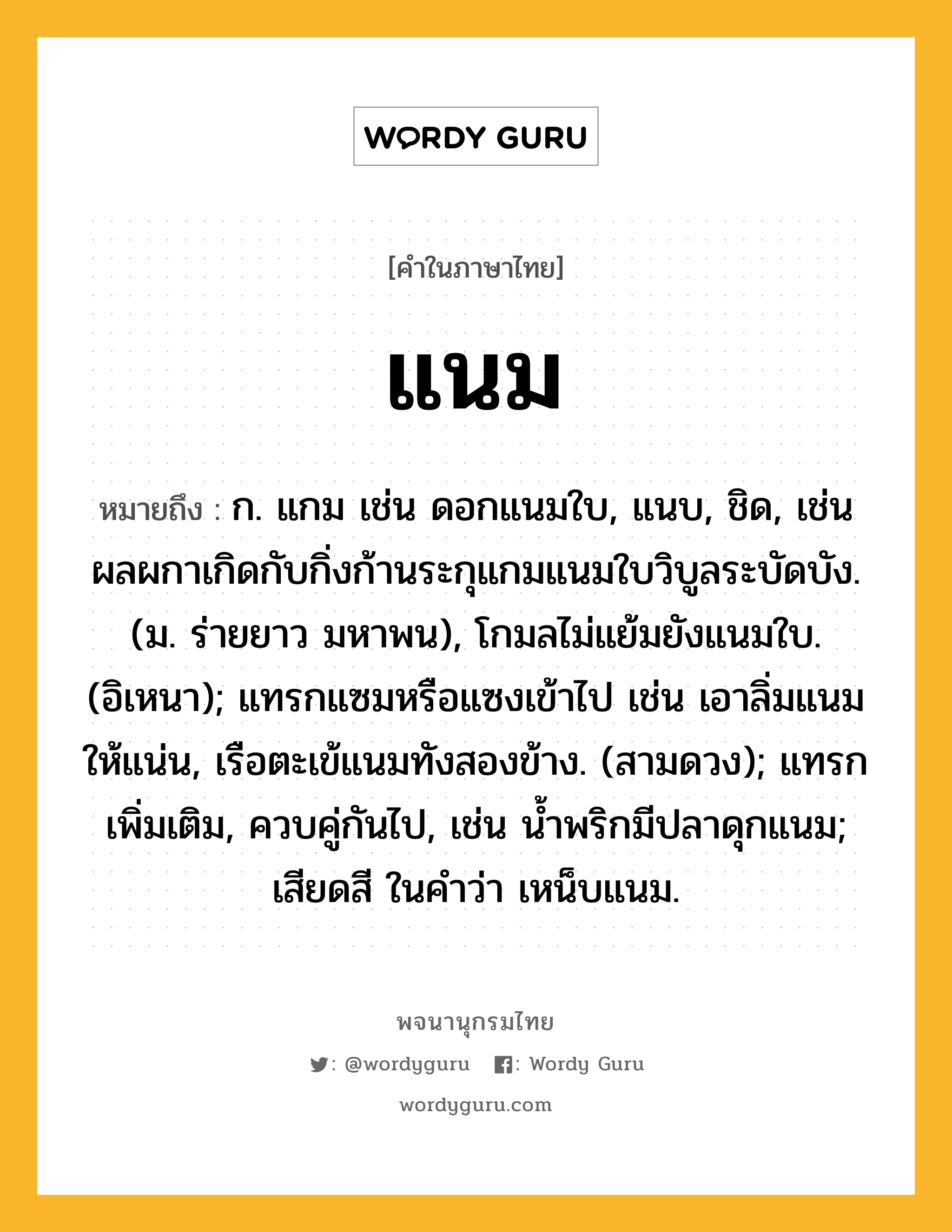 แนม ความหมาย หมายถึงอะไร?, คำในภาษาไทย แนม หมายถึง ก. แกม เช่น ดอกแนมใบ, แนบ, ชิด, เช่น ผลผกาเกิดกับกิ่งก้านระกุแกมแนมใบวิบูลระบัดบัง. (ม. ร่ายยาว มหาพน), โกมลไม่แย้มยังแนมใบ. (อิเหนา); แทรกแซมหรือแซงเข้าไป เช่น เอาลิ่มแนมให้แน่น, เรือตะเข้แนมทังสองข้าง. (สามดวง); แทรกเพิ่มเติม, ควบคู่กันไป, เช่น นํ้าพริกมีปลาดุกแนม; เสียดสี ในคำว่า เหน็บแนม.
