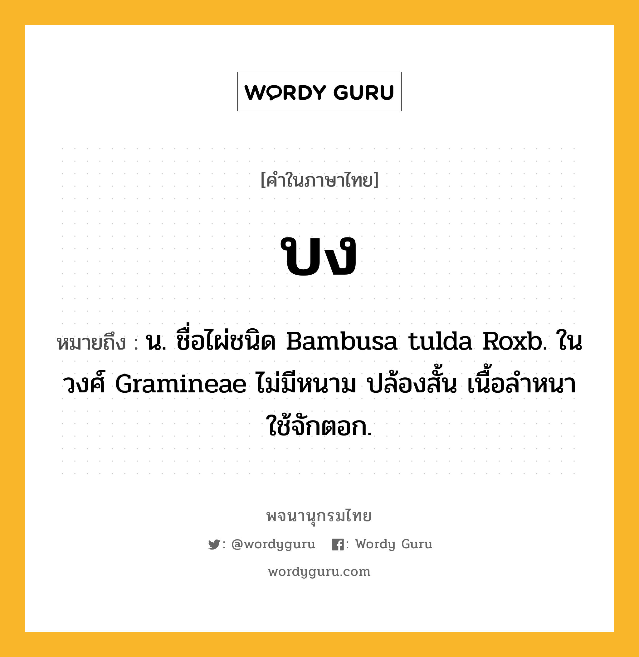 บง หมายถึงอะไร?, คำในภาษาไทย บง หมายถึง น. ชื่อไผ่ชนิด Bambusa tulda Roxb. ในวงศ์ Gramineae ไม่มีหนาม ปล้องสั้น เนื้อลําหนา ใช้จักตอก.