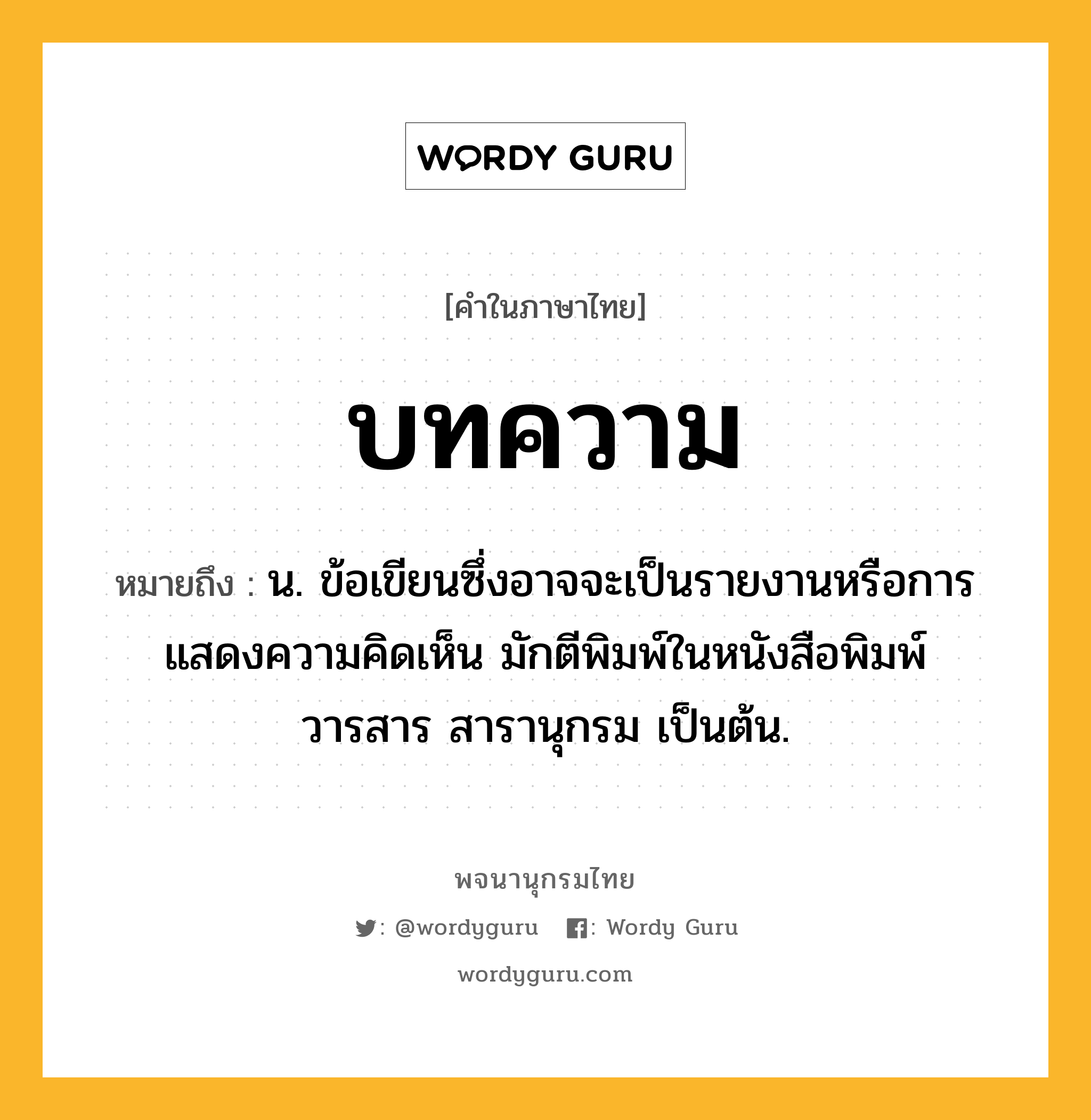 บทความ หมายถึงอะไร?, คำในภาษาไทย บทความ หมายถึง น. ข้อเขียนซึ่งอาจจะเป็นรายงานหรือการแสดงความคิดเห็น มักตีพิมพ์ในหนังสือพิมพ์ วารสาร สารานุกรม เป็นต้น.