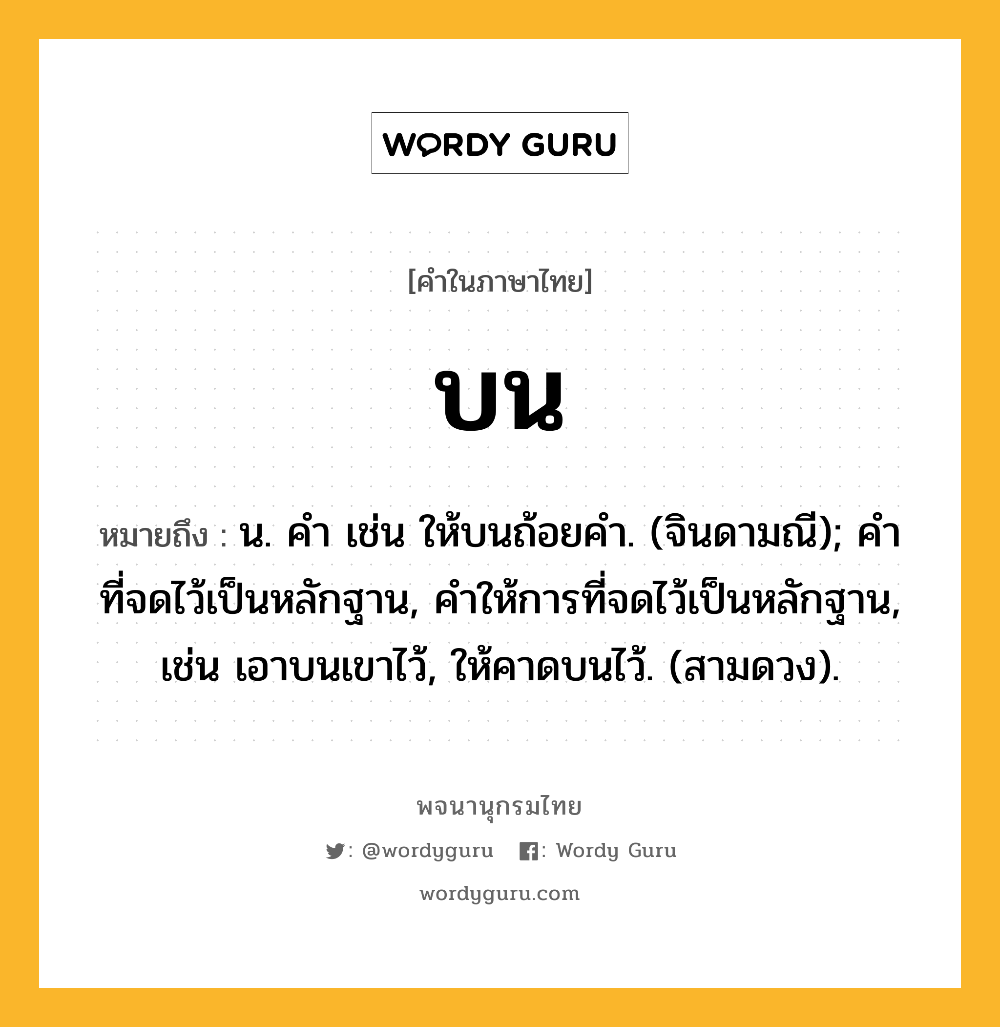 บน หมายถึงอะไร?, คำในภาษาไทย บน หมายถึง น. คํา เช่น ให้บนถ้อยคํา. (จินดามณี); คําที่จดไว้เป็นหลักฐาน, คําให้การที่จดไว้เป็นหลักฐาน, เช่น เอาบนเขาไว้, ให้คาดบนไว้. (สามดวง).