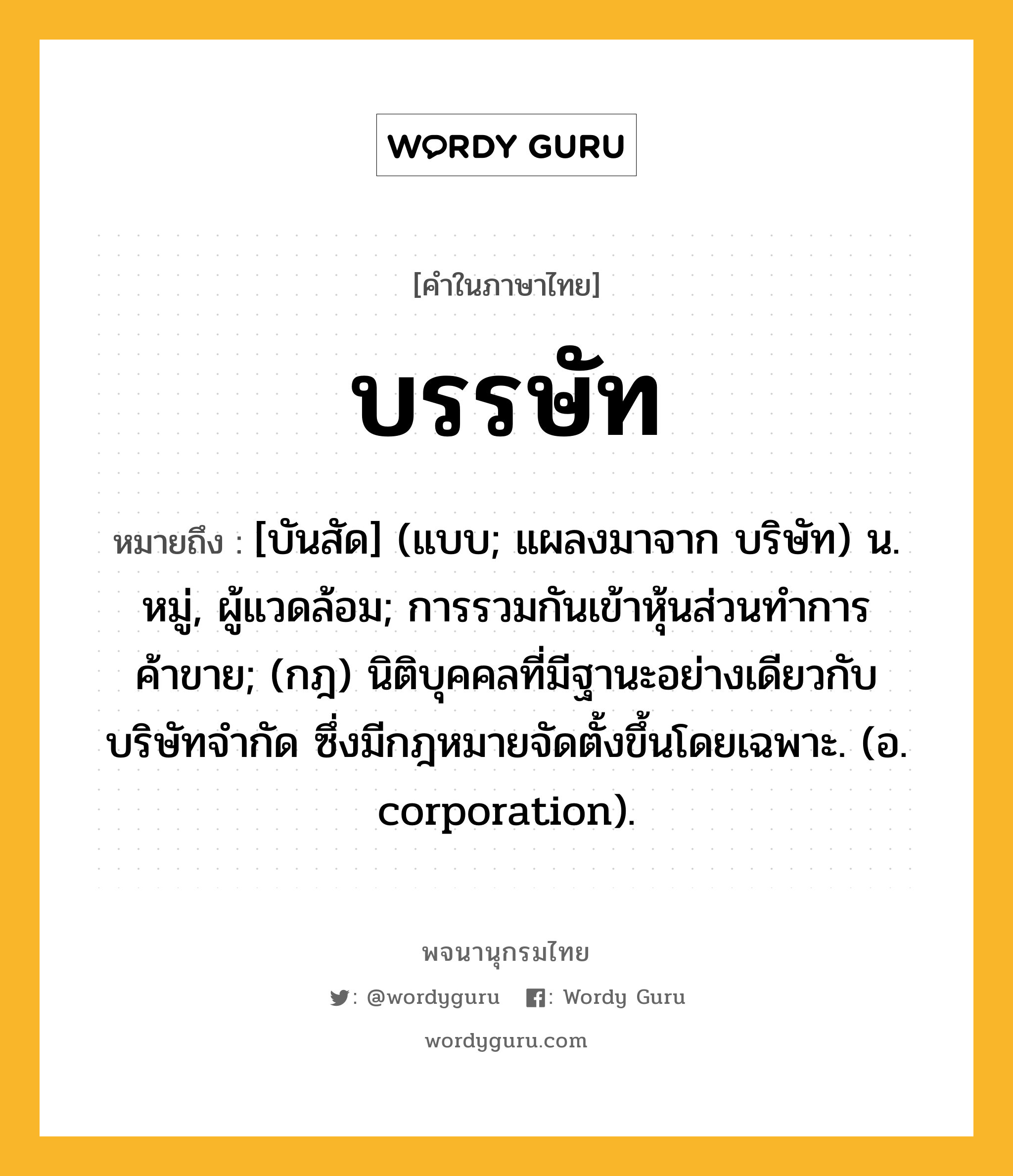 บรรษัท ความหมาย หมายถึงอะไร?, คำในภาษาไทย บรรษัท หมายถึง [บันสัด] (แบบ; แผลงมาจาก บริษัท) น. หมู่, ผู้แวดล้อม; การรวมกันเข้าหุ้นส่วนทําการค้าขาย; (กฎ) นิติบุคคลที่มีฐานะอย่างเดียวกับบริษัทจํากัด ซึ่งมีกฎหมายจัดตั้งขึ้นโดยเฉพาะ. (อ. corporation).