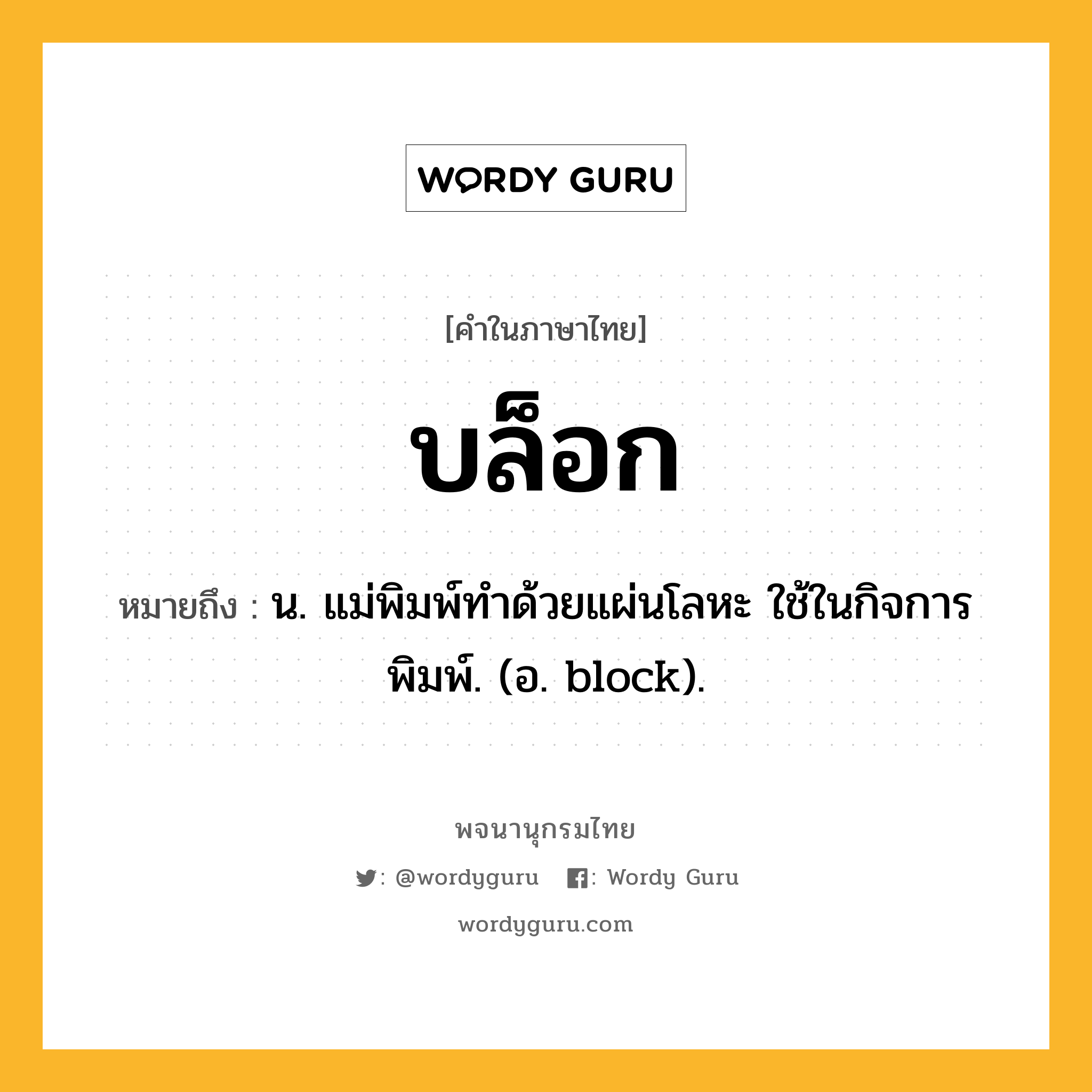บล็อก หมายถึงอะไร?, คำในภาษาไทย บล็อก หมายถึง น. แม่พิมพ์ทําด้วยแผ่นโลหะ ใช้ในกิจการพิมพ์. (อ. block).