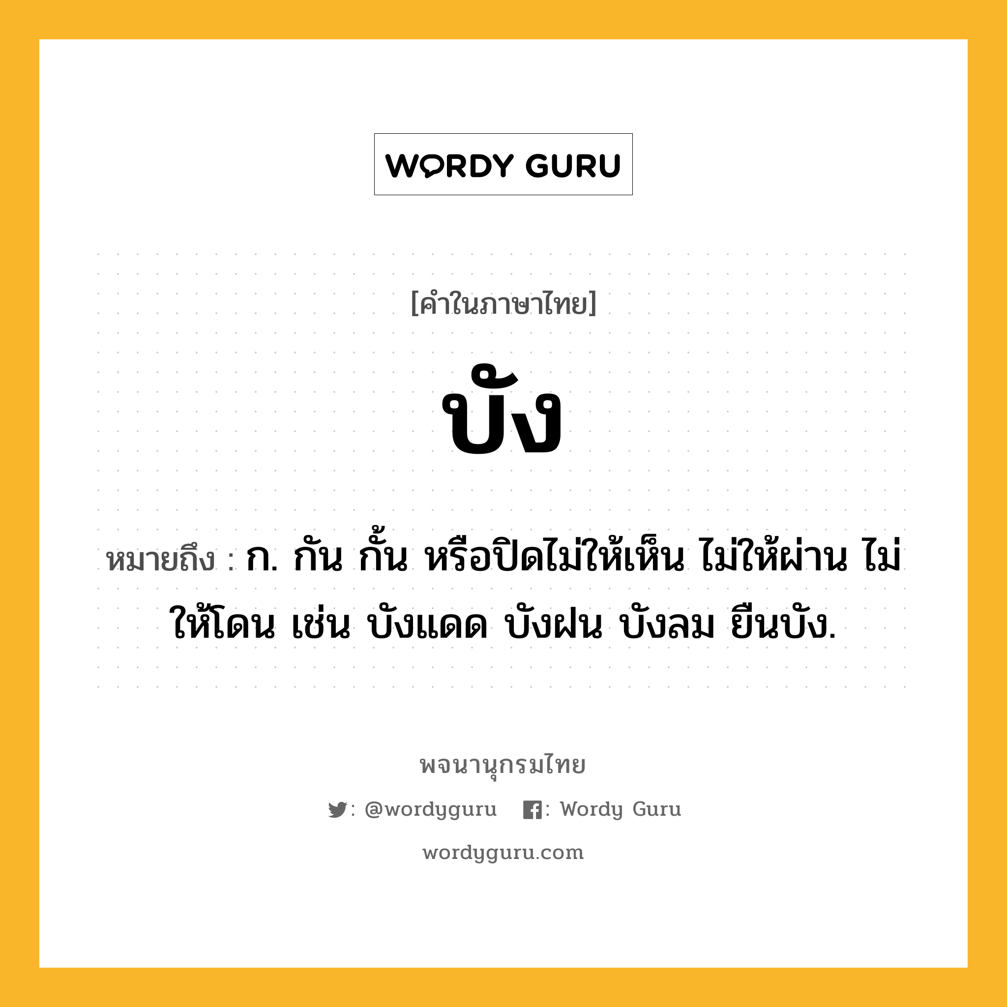 บัง ความหมาย หมายถึงอะไร?, คำในภาษาไทย บัง หมายถึง ก. กัน กั้น หรือปิดไม่ให้เห็น ไม่ให้ผ่าน ไม่ให้โดน เช่น บังแดด บังฝน บังลม ยืนบัง.