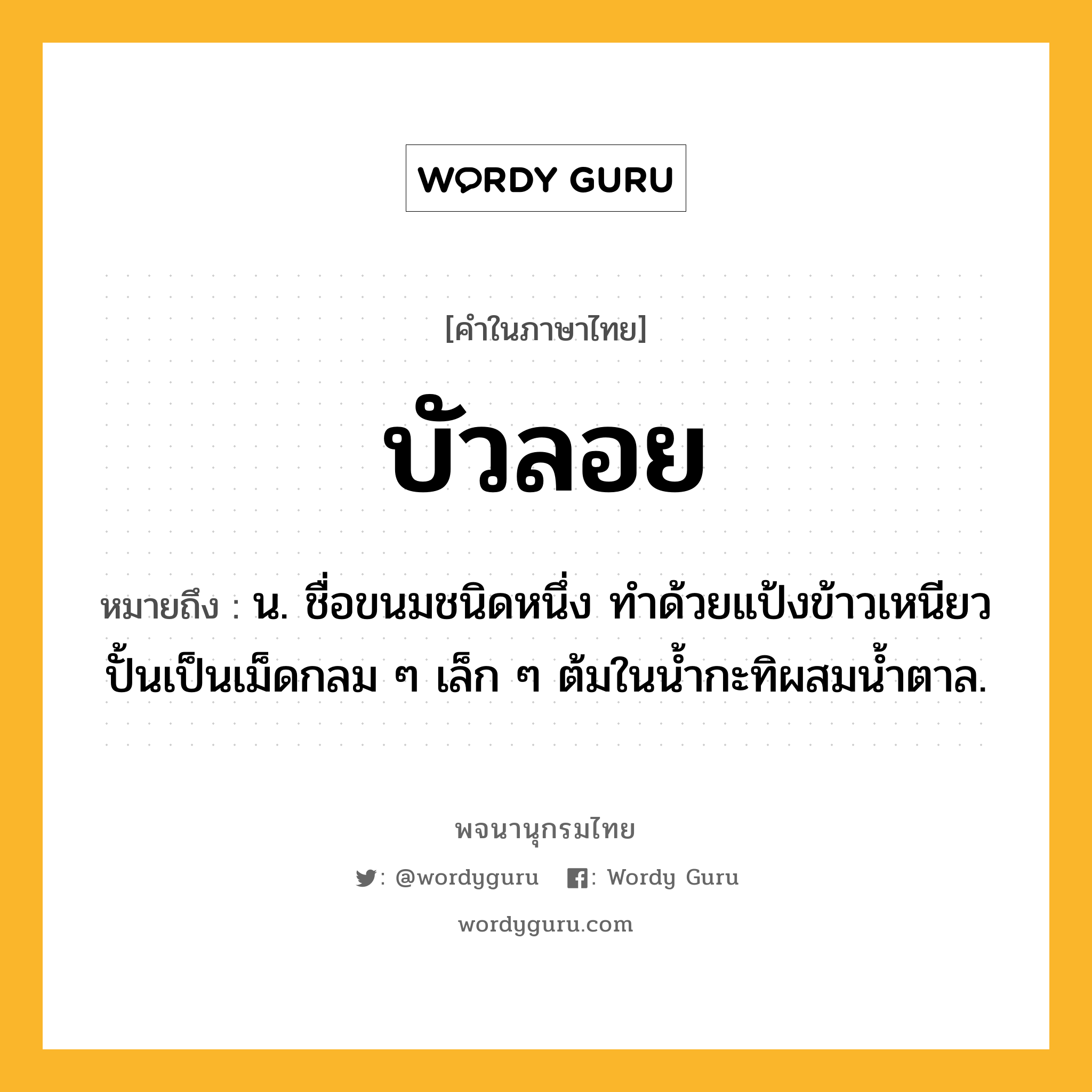 บัวลอย ความหมาย หมายถึงอะไร?, คำในภาษาไทย บัวลอย หมายถึง น. ชื่อขนมชนิดหนึ่ง ทําด้วยแป้งข้าวเหนียว ปั้นเป็นเม็ดกลม ๆ เล็ก ๆ ต้มในนํ้ากะทิผสมนํ้าตาล.