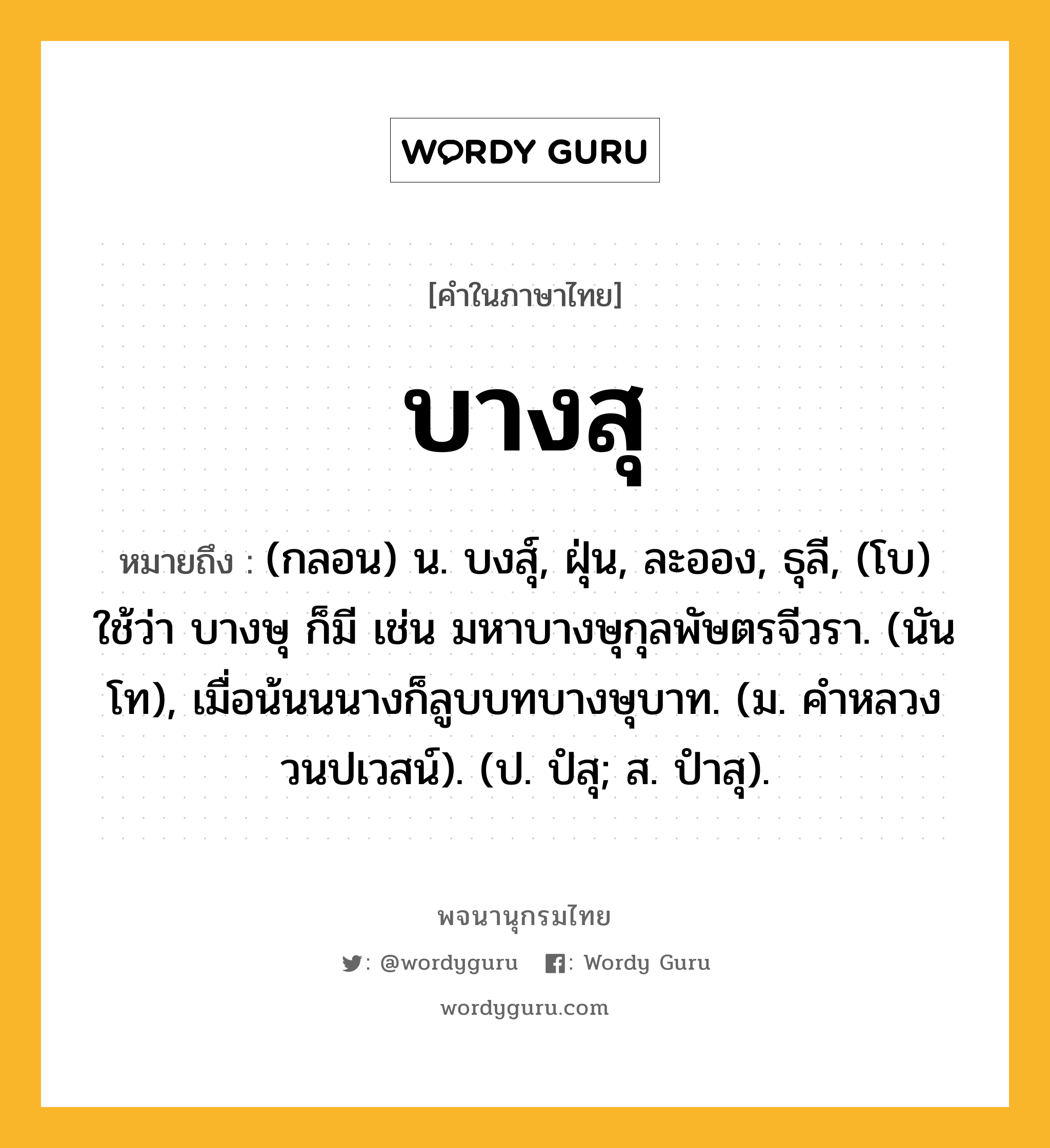 บางสุ ความหมาย หมายถึงอะไร?, คำในภาษาไทย บางสุ หมายถึง (กลอน) น. บงสุ์, ฝุ่น, ละออง, ธุลี, (โบ) ใช้ว่า บางษุ ก็มี เช่น มหาบางษุกุลพัษตรจีวรา. (นันโท), เมื่อน้นนนางก็ลูบบทบางษุบาท. (ม. คําหลวง วนปเวสน์). (ป. ปํสุ; ส. ปําสุ).
