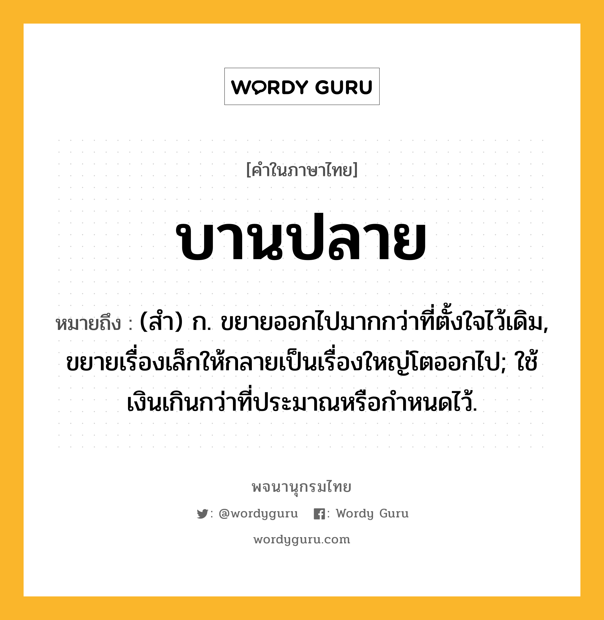 บานปลาย ความหมาย หมายถึงอะไร?, คำในภาษาไทย บานปลาย หมายถึง (สํา) ก. ขยายออกไปมากกว่าที่ตั้งใจไว้เดิม, ขยายเรื่องเล็กให้กลายเป็นเรื่องใหญ่โตออกไป; ใช้เงินเกินกว่าที่ประมาณหรือกําหนดไว้.