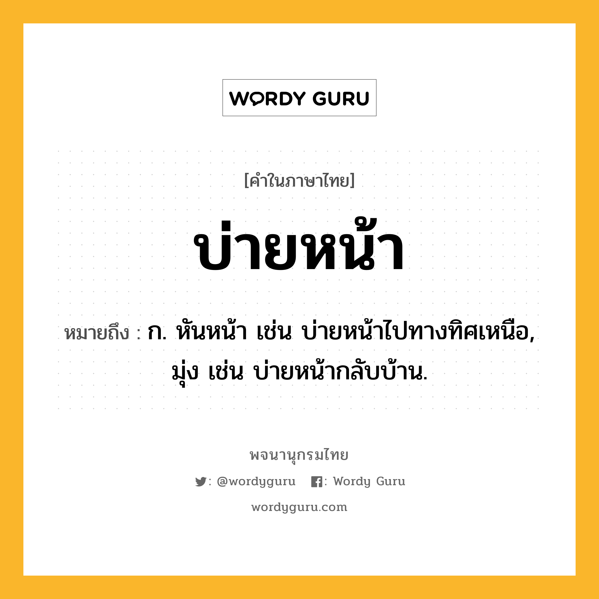 บ่ายหน้า หมายถึงอะไร?, คำในภาษาไทย บ่ายหน้า หมายถึง ก. หันหน้า เช่น บ่ายหน้าไปทางทิศเหนือ, มุ่ง เช่น บ่ายหน้ากลับบ้าน.