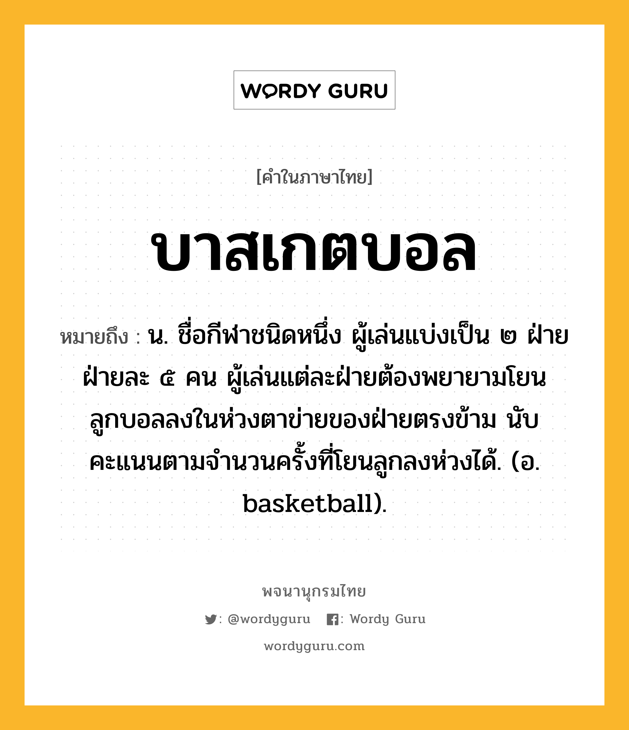บาสเกตบอล หมายถึงอะไร?, คำในภาษาไทย บาสเกตบอล หมายถึง น. ชื่อกีฬาชนิดหนึ่ง ผู้เล่นแบ่งเป็น ๒ ฝ่าย ฝ่ายละ ๕ คน ผู้เล่นแต่ละฝ่ายต้องพยายามโยนลูกบอลลงในห่วงตาข่ายของฝ่ายตรงข้าม นับคะแนนตามจํานวนครั้งที่โยนลูกลงห่วงได้. (อ. basketball).