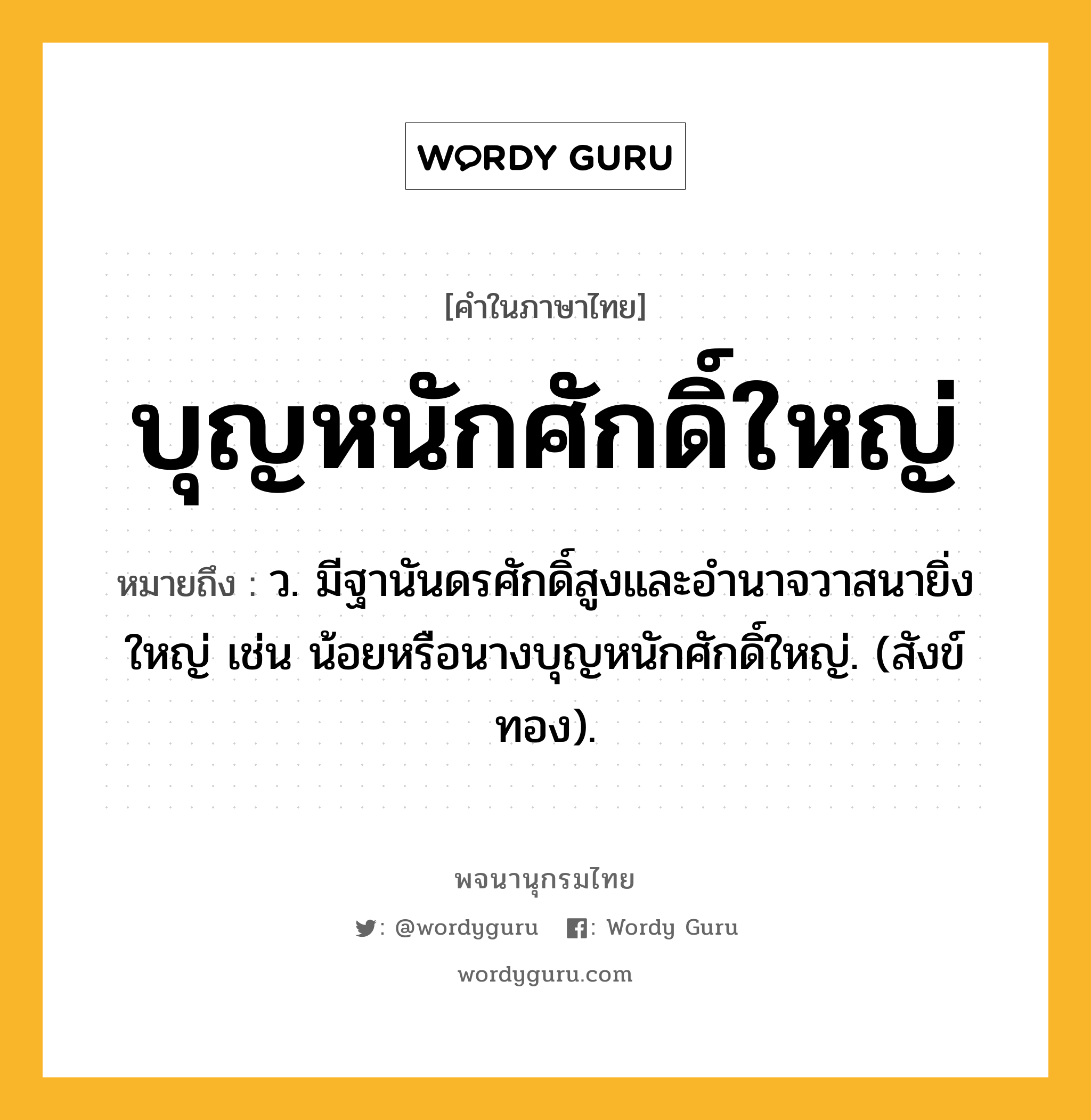 บุญหนักศักดิ์ใหญ่ ความหมาย หมายถึงอะไร?, คำในภาษาไทย บุญหนักศักดิ์ใหญ่ หมายถึง ว. มีฐานันดรศักดิ์สูงและอํานาจวาสนายิ่งใหญ่ เช่น น้อยหรือนางบุญหนักศักดิ์ใหญ่. (สังข์ทอง).
