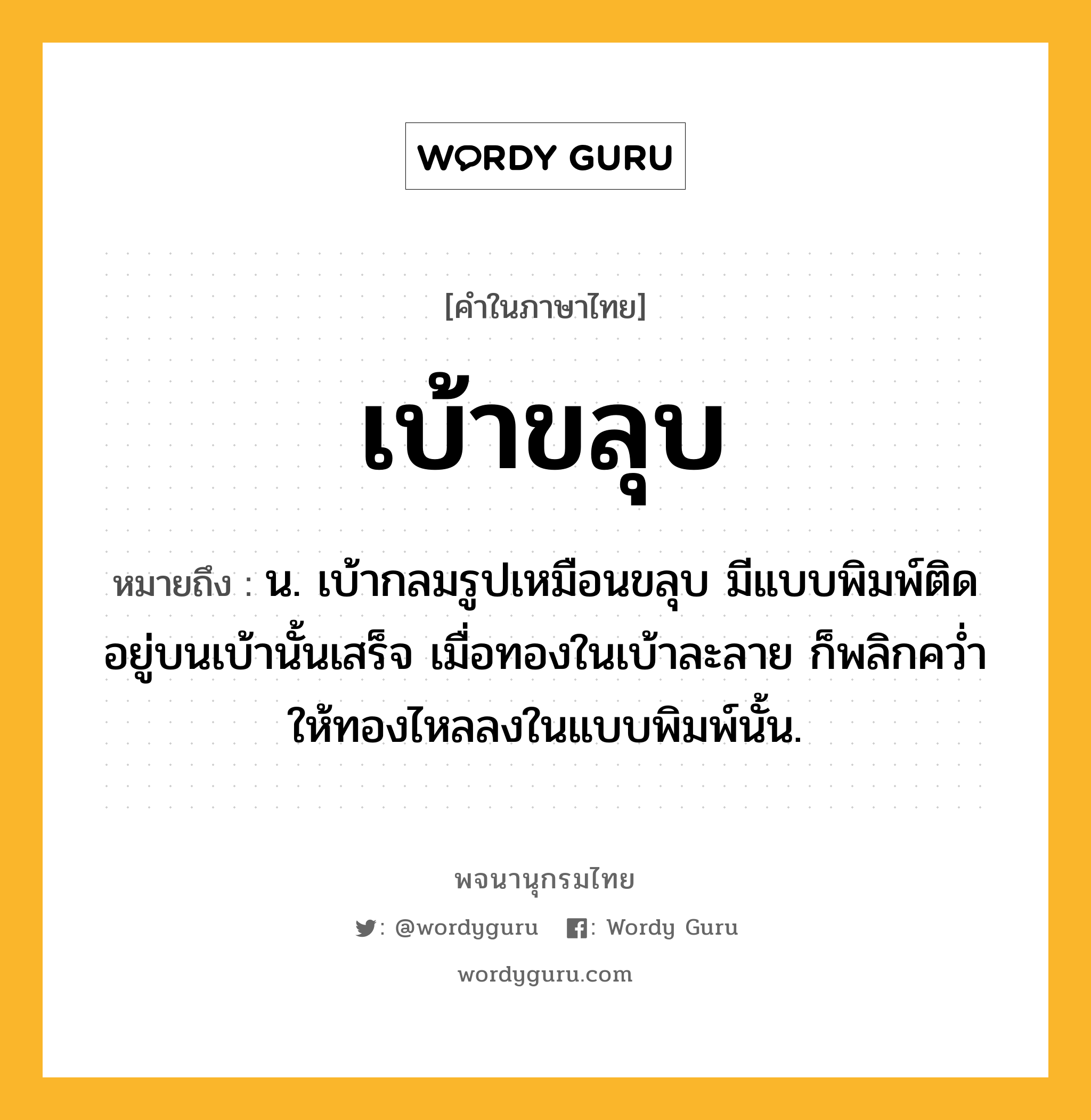 เบ้าขลุบ ความหมาย หมายถึงอะไร?, คำในภาษาไทย เบ้าขลุบ หมายถึง น. เบ้ากลมรูปเหมือนขลุบ มีแบบพิมพ์ติดอยู่บนเบ้านั้นเสร็จ เมื่อทองในเบ้าละลาย ก็พลิกควํ่าให้ทองไหลลงในแบบพิมพ์นั้น.