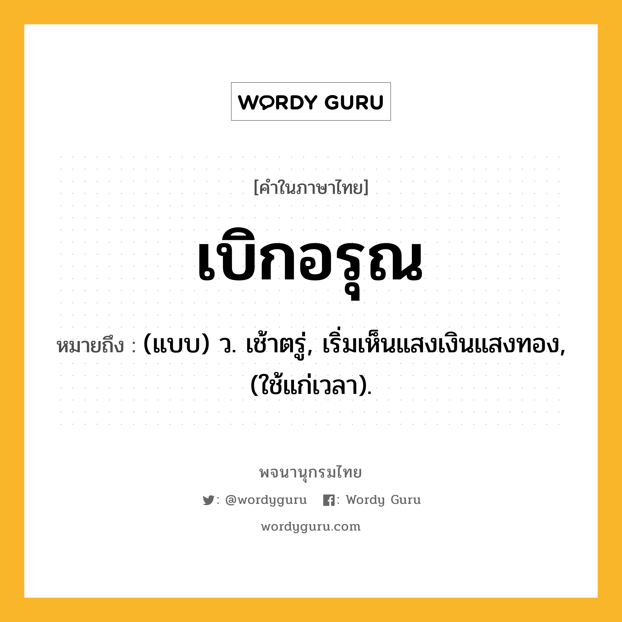 เบิกอรุณ หมายถึงอะไร?, คำในภาษาไทย เบิกอรุณ หมายถึง (แบบ) ว. เช้าตรู่, เริ่มเห็นแสงเงินแสงทอง, (ใช้แก่เวลา).
