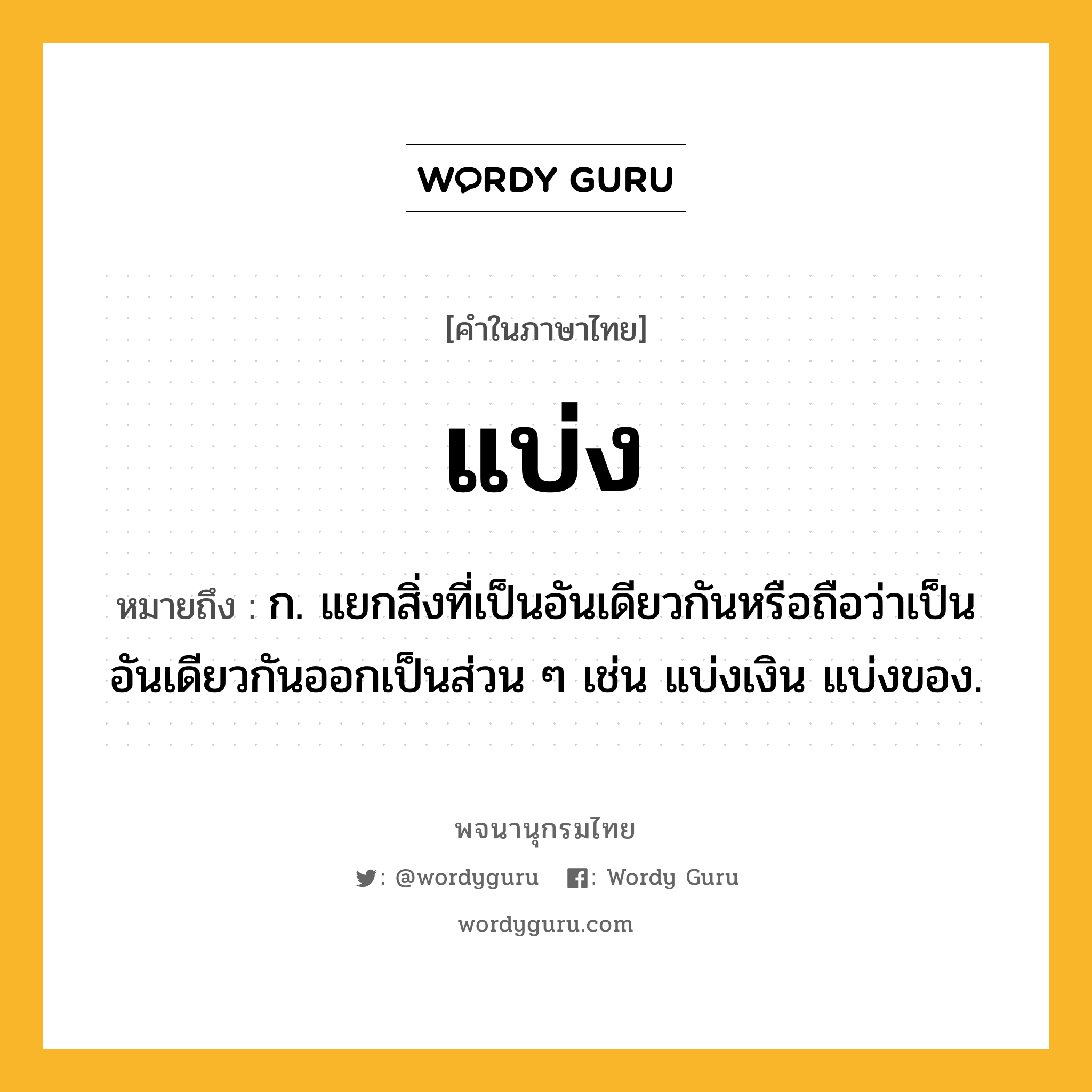 แบ่ง หมายถึงอะไร?, คำในภาษาไทย แบ่ง หมายถึง ก. แยกสิ่งที่เป็นอันเดียวกันหรือถือว่าเป็นอันเดียวกันออกเป็นส่วน ๆ เช่น แบ่งเงิน แบ่งของ.