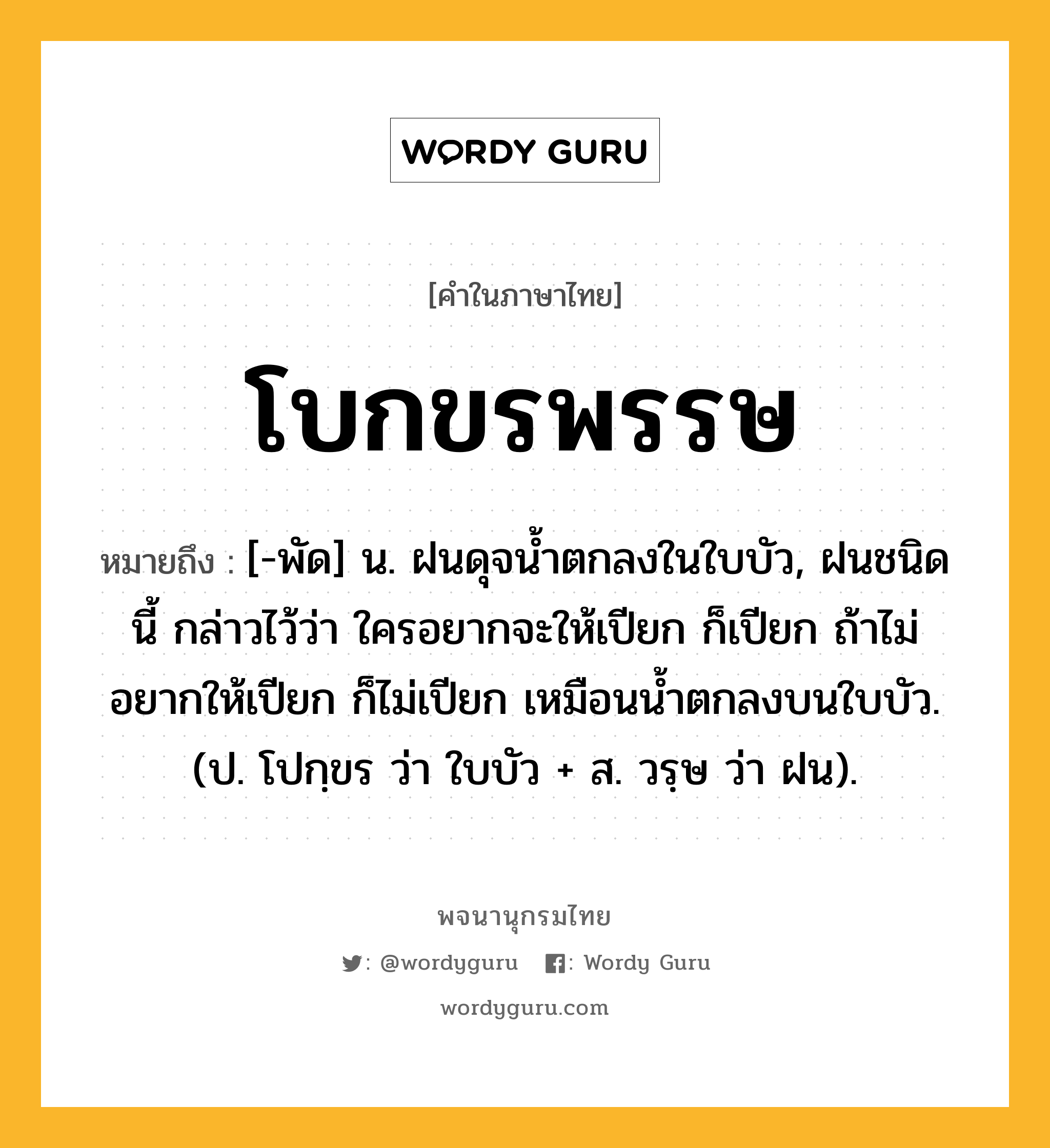 โบกขรพรรษ ความหมาย หมายถึงอะไร?, คำในภาษาไทย โบกขรพรรษ หมายถึง [-พัด] น. ฝนดุจนํ้าตกลงในใบบัว, ฝนชนิดนี้ กล่าวไว้ว่า ใครอยากจะให้เปียก ก็เปียก ถ้าไม่อยากให้เปียก ก็ไม่เปียก เหมือนนํ้าตกลงบนใบบัว. (ป. โปกฺขร ว่า ใบบัว + ส. วรฺษ ว่า ฝน).