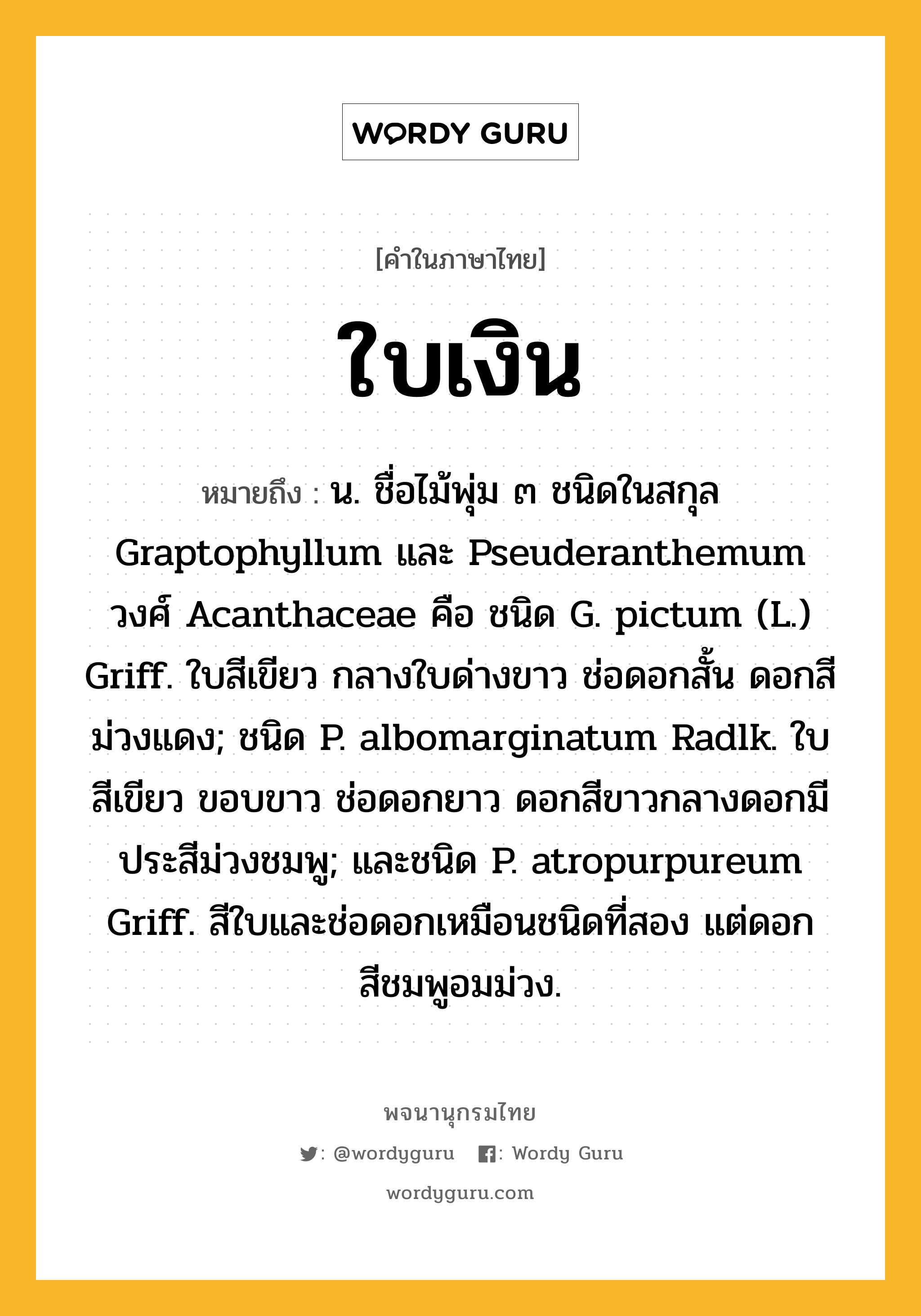 ใบเงิน ความหมาย หมายถึงอะไร?, คำในภาษาไทย ใบเงิน หมายถึง น. ชื่อไม้พุ่ม ๓ ชนิดในสกุล Graptophyllum และ Pseuderanthemum วงศ์ Acanthaceae คือ ชนิด G. pictum (L.) Griff. ใบสีเขียว กลางใบด่างขาว ช่อดอกสั้น ดอกสีม่วงแดง; ชนิด P. albomarginatum Radlk. ใบสีเขียว ขอบขาว ช่อดอกยาว ดอกสีขาวกลางดอกมีประสีม่วงชมพู; และชนิด P. atropurpureum Griff. สีใบและช่อดอกเหมือนชนิดที่สอง แต่ดอกสีชมพูอมม่วง.