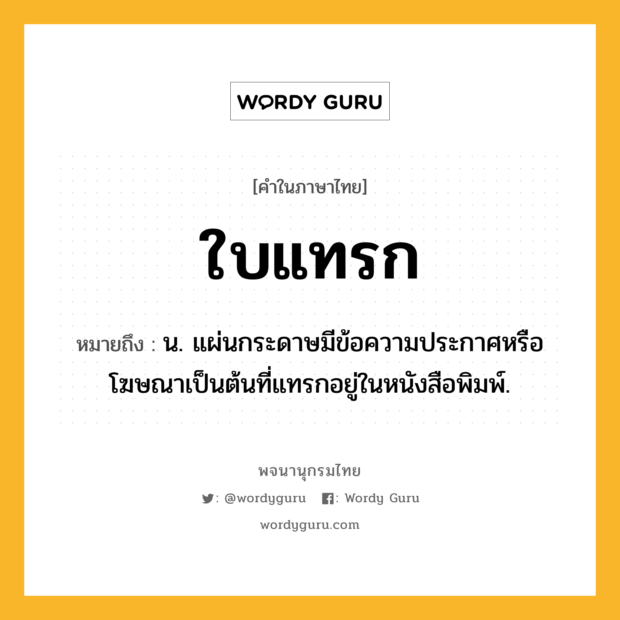 ใบแทรก ความหมาย หมายถึงอะไร?, คำในภาษาไทย ใบแทรก หมายถึง น. แผ่นกระดาษมีข้อความประกาศหรือโฆษณาเป็นต้นที่แทรกอยู่ในหนังสือพิมพ์.
