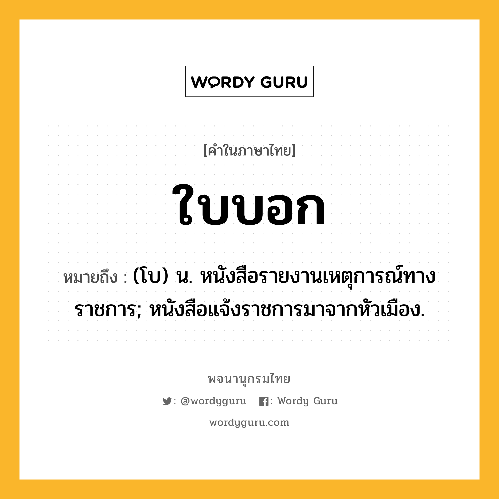 ใบบอก หมายถึงอะไร?, คำในภาษาไทย ใบบอก หมายถึง (โบ) น. หนังสือรายงานเหตุการณ์ทางราชการ; หนังสือแจ้งราชการมาจากหัวเมือง.