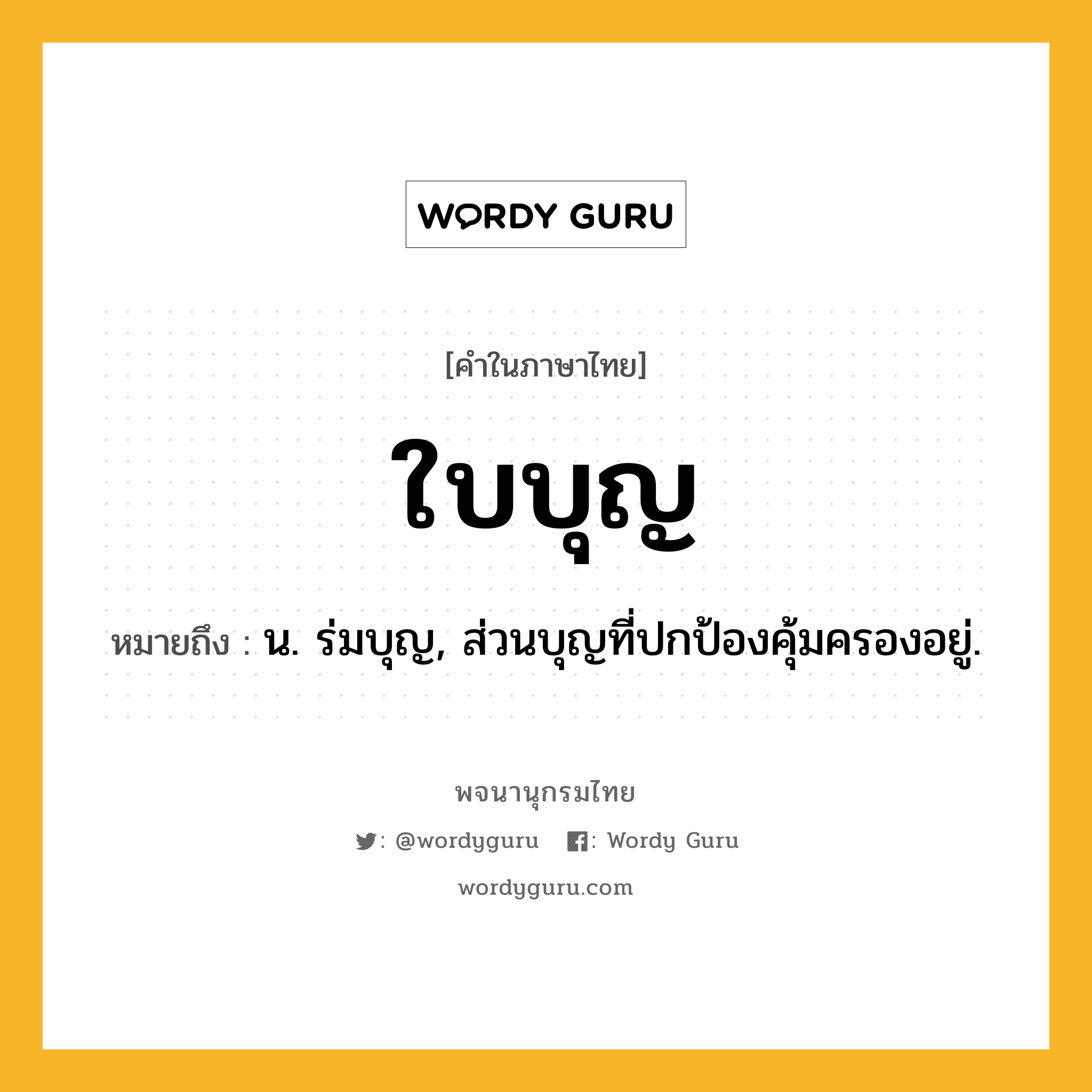 ใบบุญ ความหมาย หมายถึงอะไร?, คำในภาษาไทย ใบบุญ หมายถึง น. ร่มบุญ, ส่วนบุญที่ปกป้องคุ้มครองอยู่.