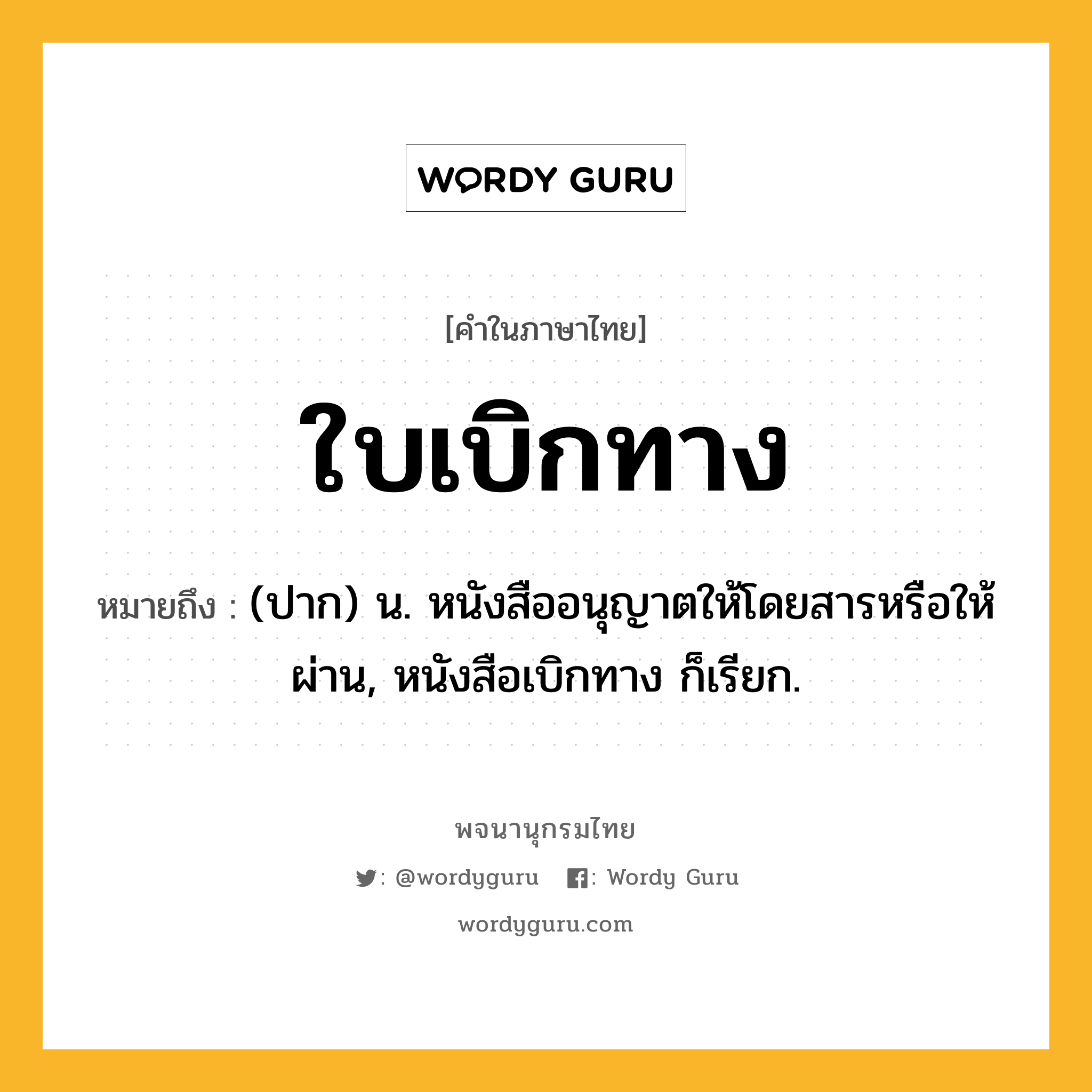 ใบเบิกทาง ความหมาย หมายถึงอะไร?, คำในภาษาไทย ใบเบิกทาง หมายถึง (ปาก) น. หนังสืออนุญาตให้โดยสารหรือให้ผ่าน, หนังสือเบิกทาง ก็เรียก.
