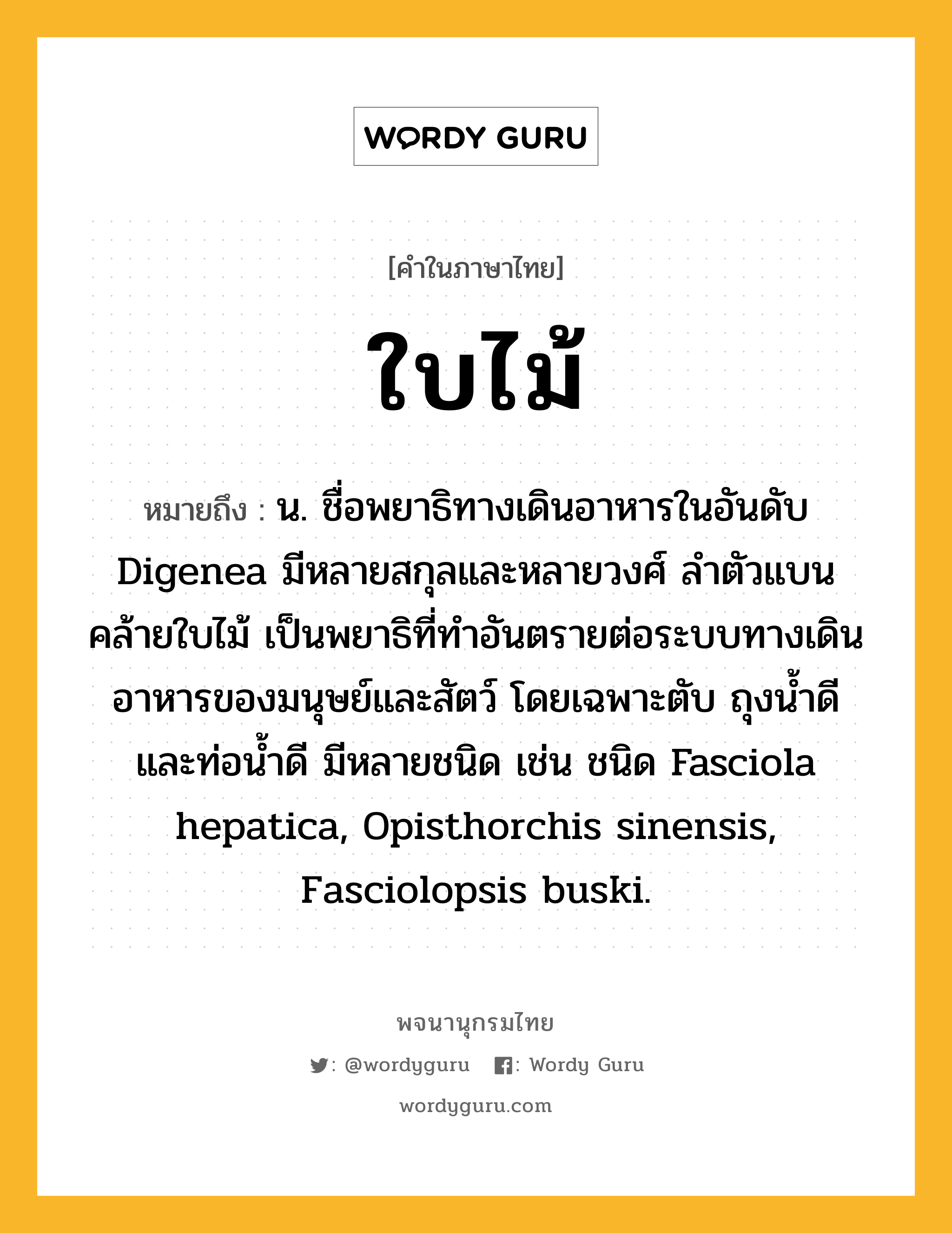 ใบไม้ หมายถึงอะไร?, คำในภาษาไทย ใบไม้ หมายถึง น. ชื่อพยาธิทางเดินอาหารในอันดับ Digenea มีหลายสกุลและหลายวงศ์ ลําตัวแบนคล้ายใบไม้ เป็นพยาธิที่ทําอันตรายต่อระบบทางเดินอาหารของมนุษย์และสัตว์ โดยเฉพาะตับ ถุงนํ้าดีและท่อนํ้าดี มีหลายชนิด เช่น ชนิด Fasciola hepatica, Opisthorchis sinensis, Fasciolopsis buski.