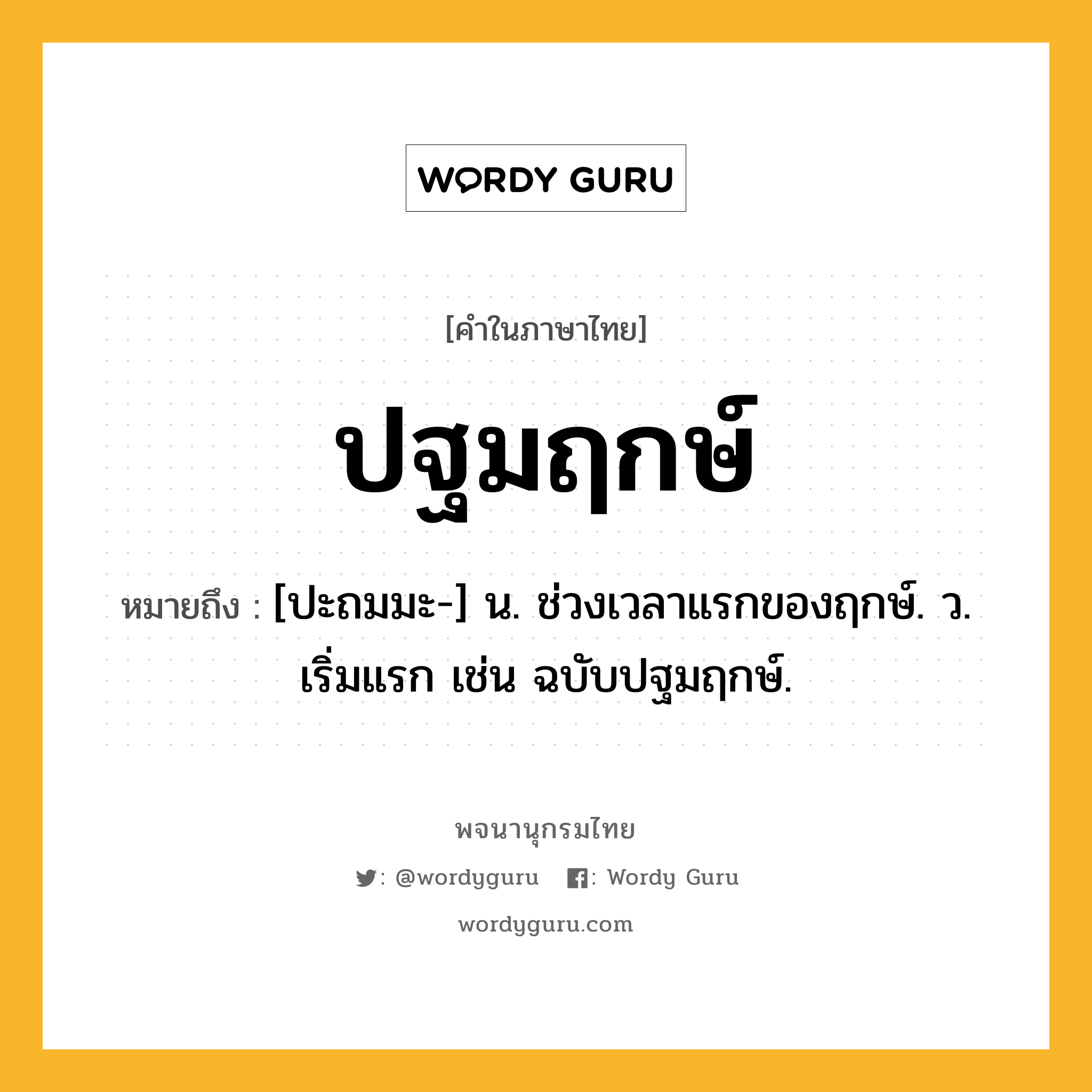 ปฐมฤกษ์ ความหมาย หมายถึงอะไร?, คำในภาษาไทย ปฐมฤกษ์ หมายถึง [ปะถมมะ-] น. ช่วงเวลาแรกของฤกษ์. ว. เริ่มแรก เช่น ฉบับปฐมฤกษ์.