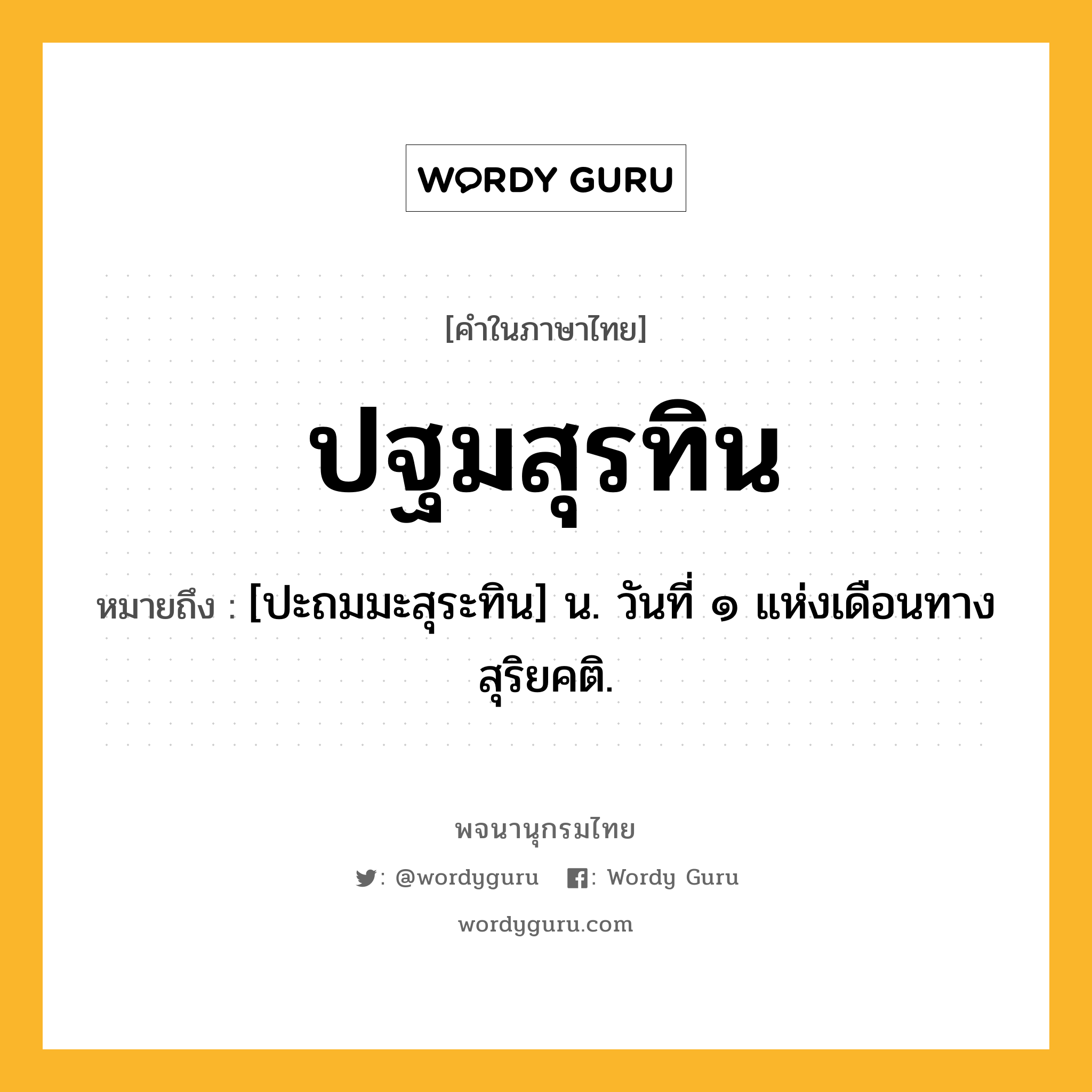 ปฐมสุรทิน ความหมาย หมายถึงอะไร?, คำในภาษาไทย ปฐมสุรทิน หมายถึง [ปะถมมะสุระทิน] น. วันที่ ๑ แห่งเดือนทางสุริยคติ.