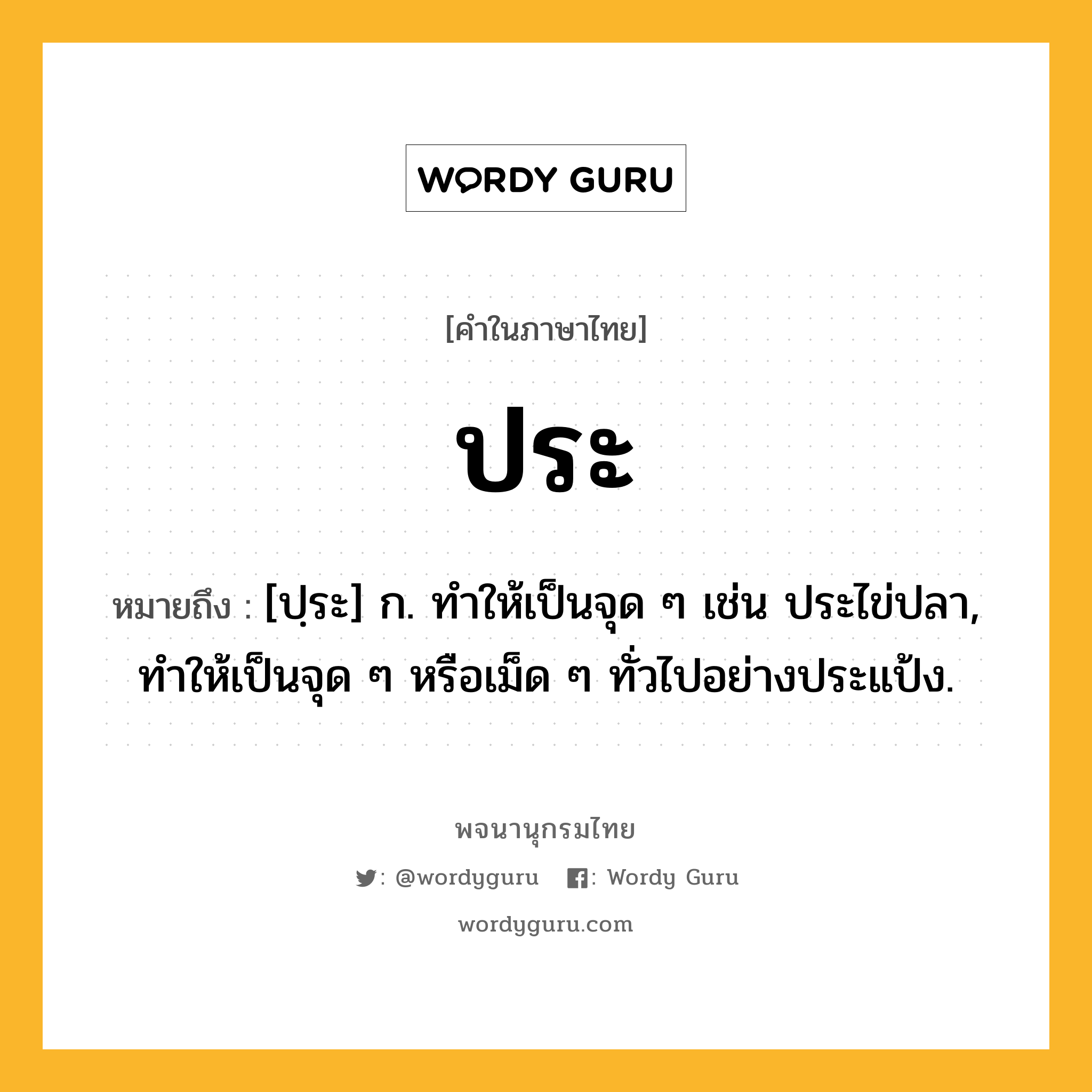 ประ ความหมาย หมายถึงอะไร?, คำในภาษาไทย ประ หมายถึง [ปฺระ] ก. ทำให้เป็นจุด ๆ เช่น ประไข่ปลา, ทำให้เป็นจุด ๆ หรือเม็ด ๆ ทั่วไปอย่างประแป้ง.
