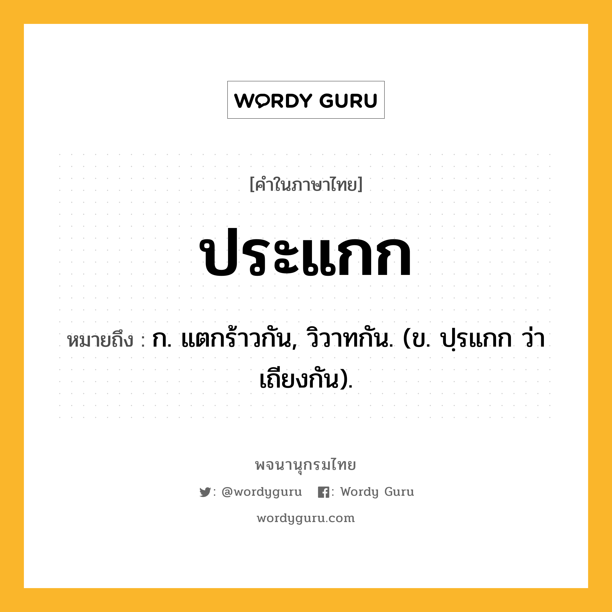 ประแกก ความหมาย หมายถึงอะไร?, คำในภาษาไทย ประแกก หมายถึง ก. แตกร้าวกัน, วิวาทกัน. (ข. ปฺรแกก ว่า เถียงกัน).