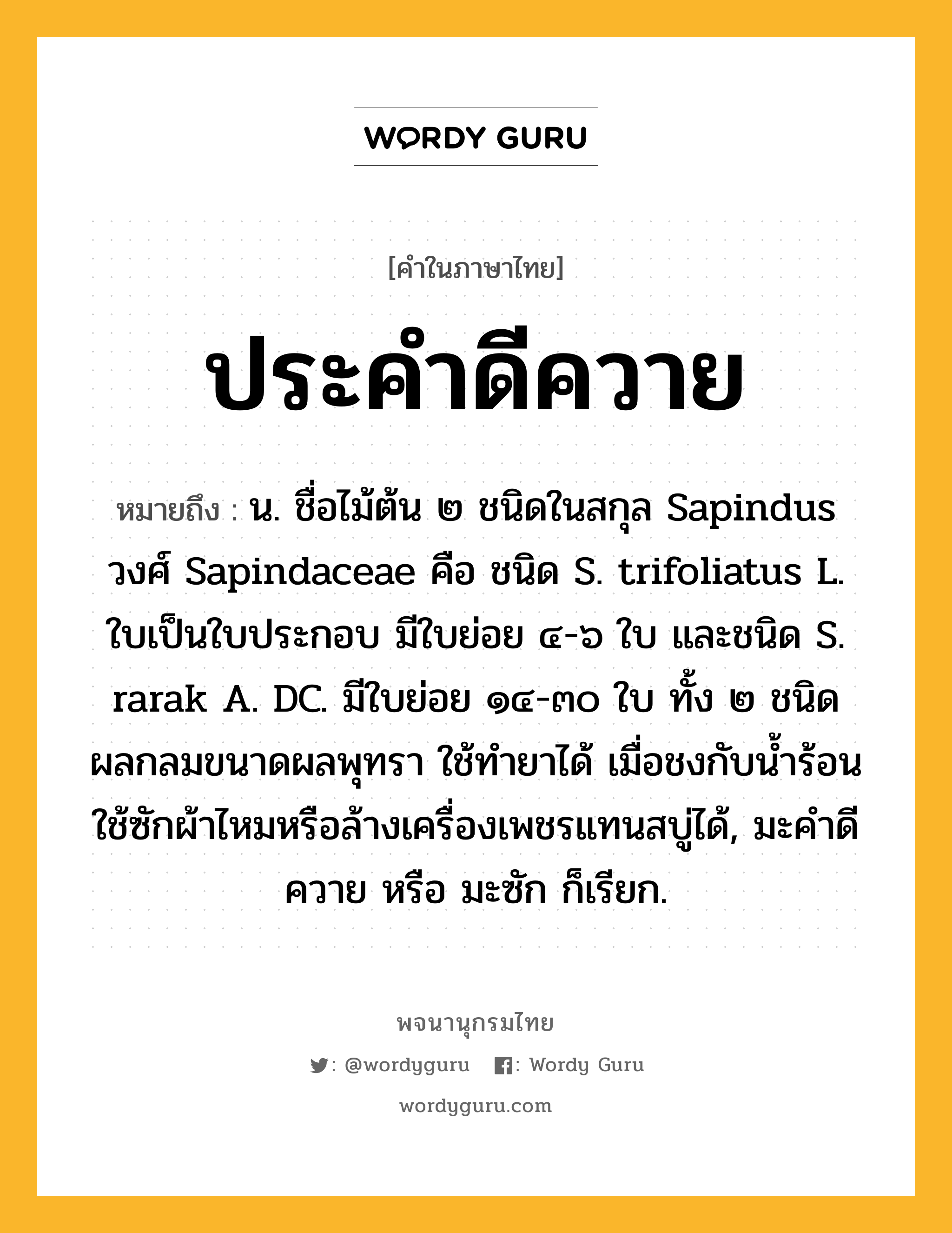 ประคำดีควาย หมายถึงอะไร?, คำในภาษาไทย ประคำดีควาย หมายถึง น. ชื่อไม้ต้น ๒ ชนิดในสกุล Sapindus วงศ์ Sapindaceae คือ ชนิด S. trifoliatus L. ใบเป็นใบประกอบ มีใบย่อย ๔-๖ ใบ และชนิด S. rarak A. DC. มีใบย่อย ๑๔-๓๐ ใบ ทั้ง ๒ ชนิดผลกลมขนาดผลพุทรา ใช้ทํายาได้ เมื่อชงกับนํ้าร้อน ใช้ซักผ้าไหมหรือล้างเครื่องเพชรแทนสบู่ได้, มะคําดีควาย หรือ มะซัก ก็เรียก.