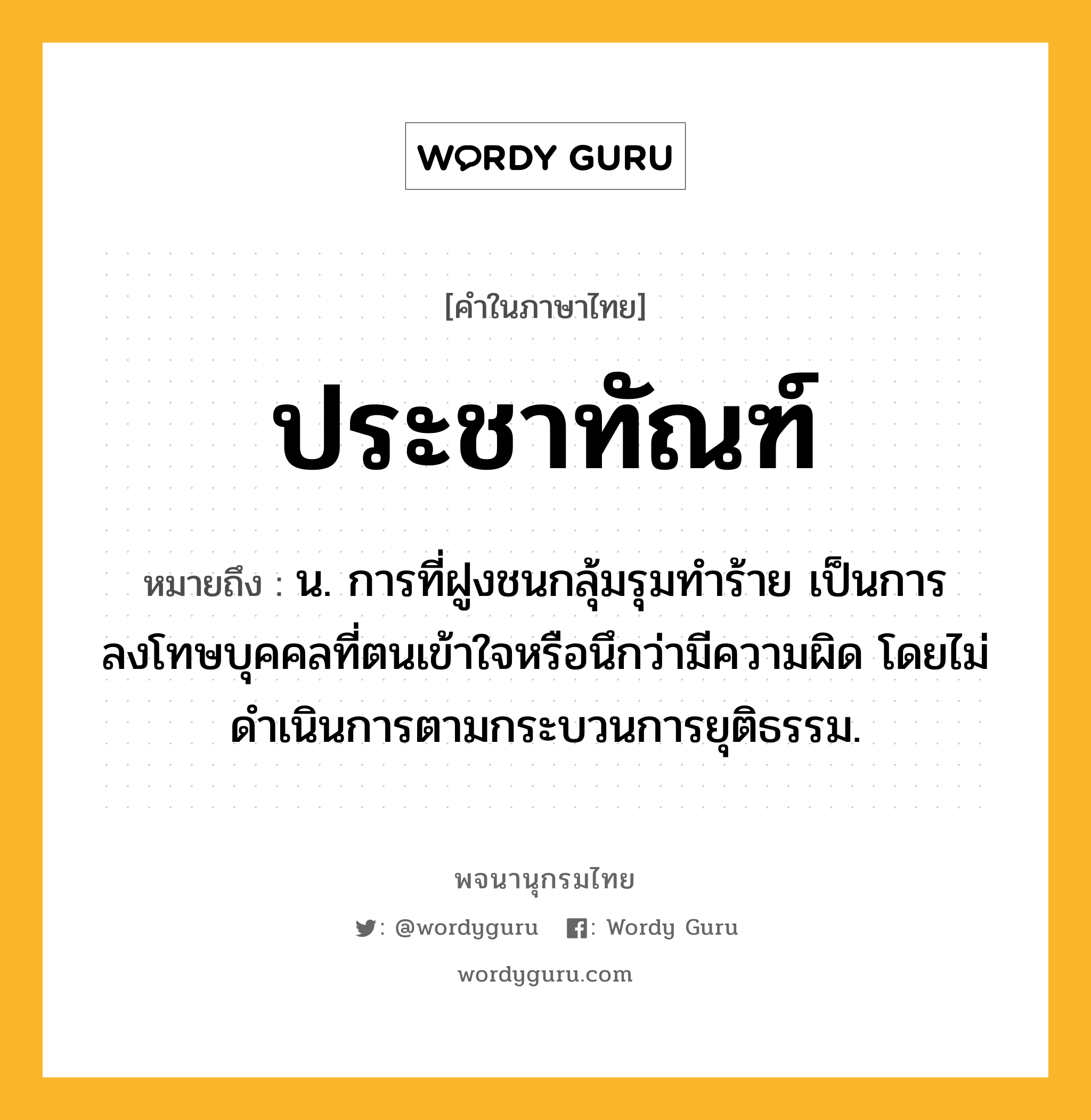 ประชาทัณฑ์ ความหมาย หมายถึงอะไร?, คำในภาษาไทย ประชาทัณฑ์ หมายถึง น. การที่ฝูงชนกลุ้มรุมทําร้าย เป็นการลงโทษบุคคลที่ตนเข้าใจหรือนึกว่ามีความผิด โดยไม่ดําเนินการตามกระบวนการยุติธรรม.