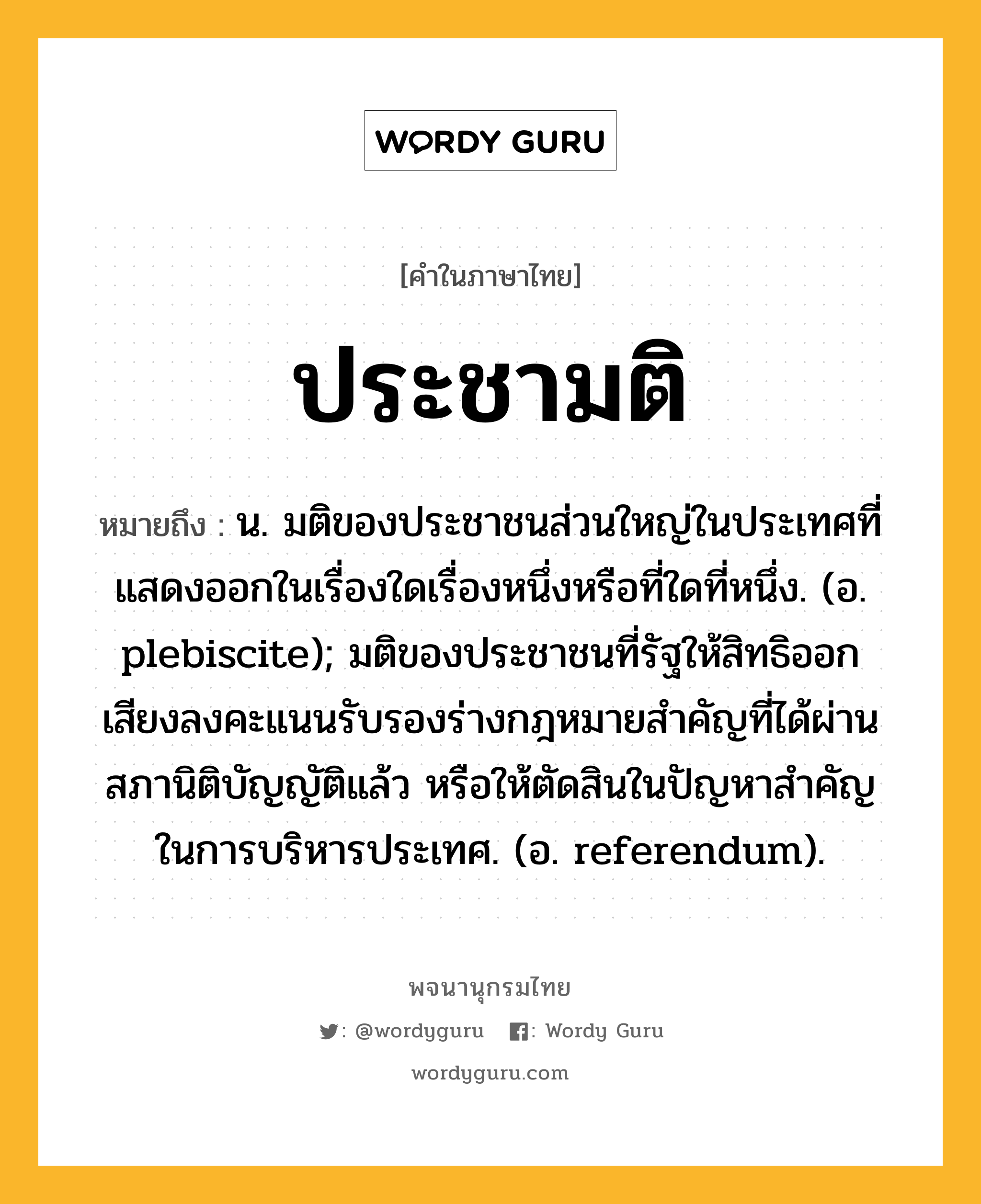 ประชามติ ความหมาย หมายถึงอะไร?, คำในภาษาไทย ประชามติ หมายถึง น. มติของประชาชนส่วนใหญ่ในประเทศที่แสดงออกในเรื่องใดเรื่องหนึ่งหรือที่ใดที่หนึ่ง. (อ. plebiscite); มติของประชาชนที่รัฐให้สิทธิออกเสียงลงคะแนนรับรองร่างกฎหมายสําคัญที่ได้ผ่านสภานิติบัญญัติแล้ว หรือให้ตัดสินในปัญหาสําคัญในการบริหารประเทศ. (อ. referendum).