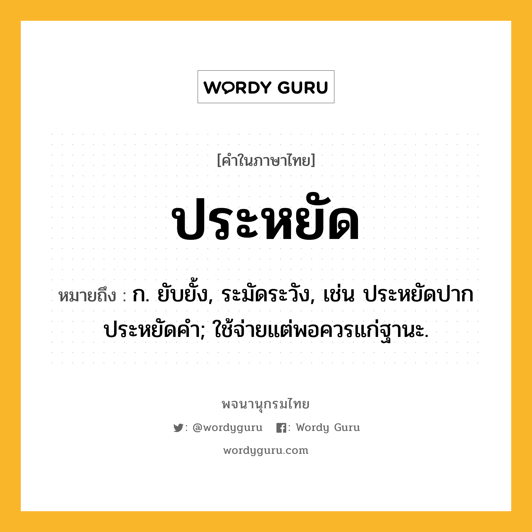 ประหยัด หมายถึงอะไร?, คำในภาษาไทย ประหยัด หมายถึง ก. ยับยั้ง, ระมัดระวัง, เช่น ประหยัดปาก ประหยัดคํา; ใช้จ่ายแต่พอควรแก่ฐานะ.