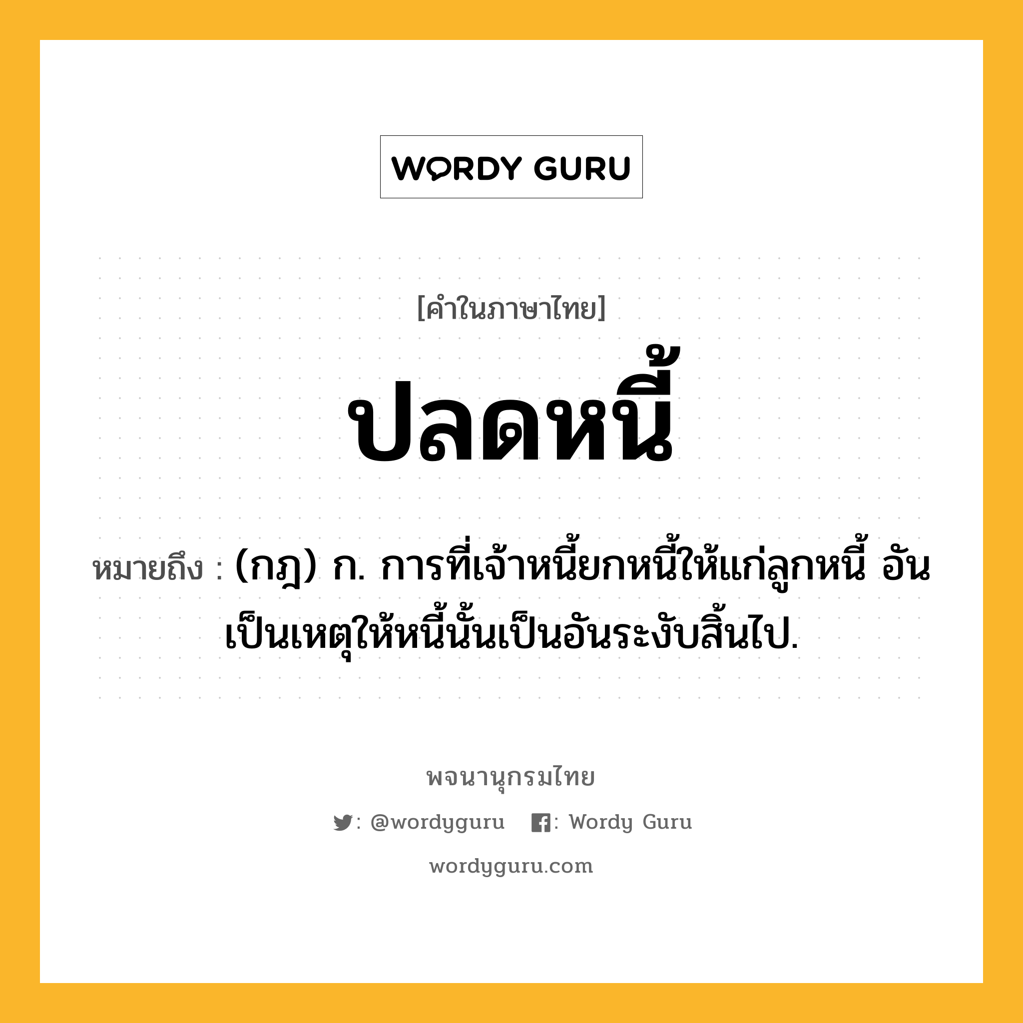 ปลดหนี้ หมายถึงอะไร?, คำในภาษาไทย ปลดหนี้ หมายถึง (กฎ) ก. การที่เจ้าหนี้ยกหนี้ให้แก่ลูกหนี้ อันเป็นเหตุให้หนี้นั้นเป็นอันระงับสิ้นไป.