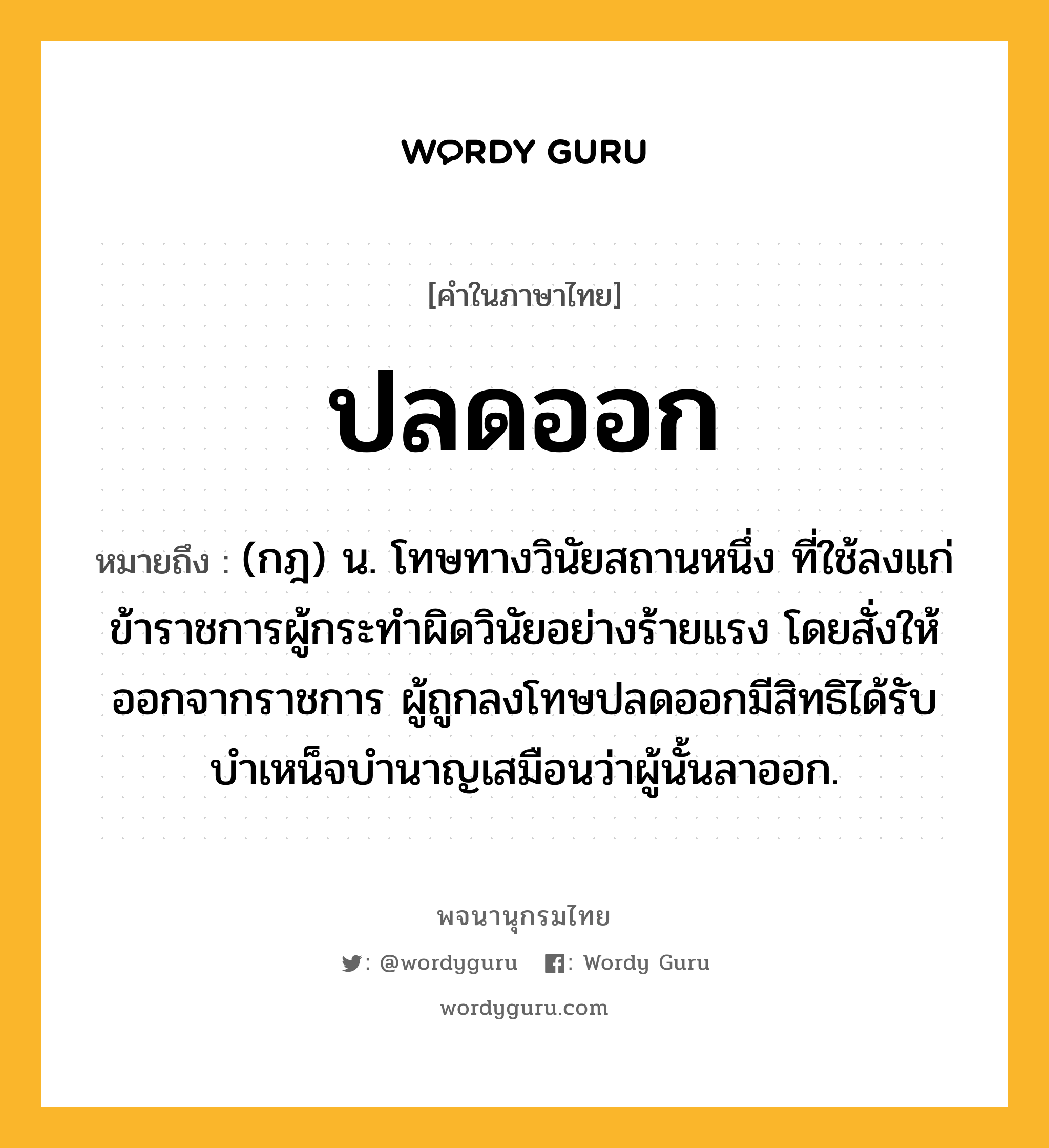 ปลดออก ความหมาย หมายถึงอะไร?, คำในภาษาไทย ปลดออก หมายถึง (กฎ) น. โทษทางวินัยสถานหนึ่ง ที่ใช้ลงแก่ข้าราชการผู้กระทําผิดวินัยอย่างร้ายแรง โดยสั่งให้ออกจากราชการ ผู้ถูกลงโทษปลดออกมีสิทธิได้รับบําเหน็จบํานาญเสมือนว่าผู้นั้นลาออก.