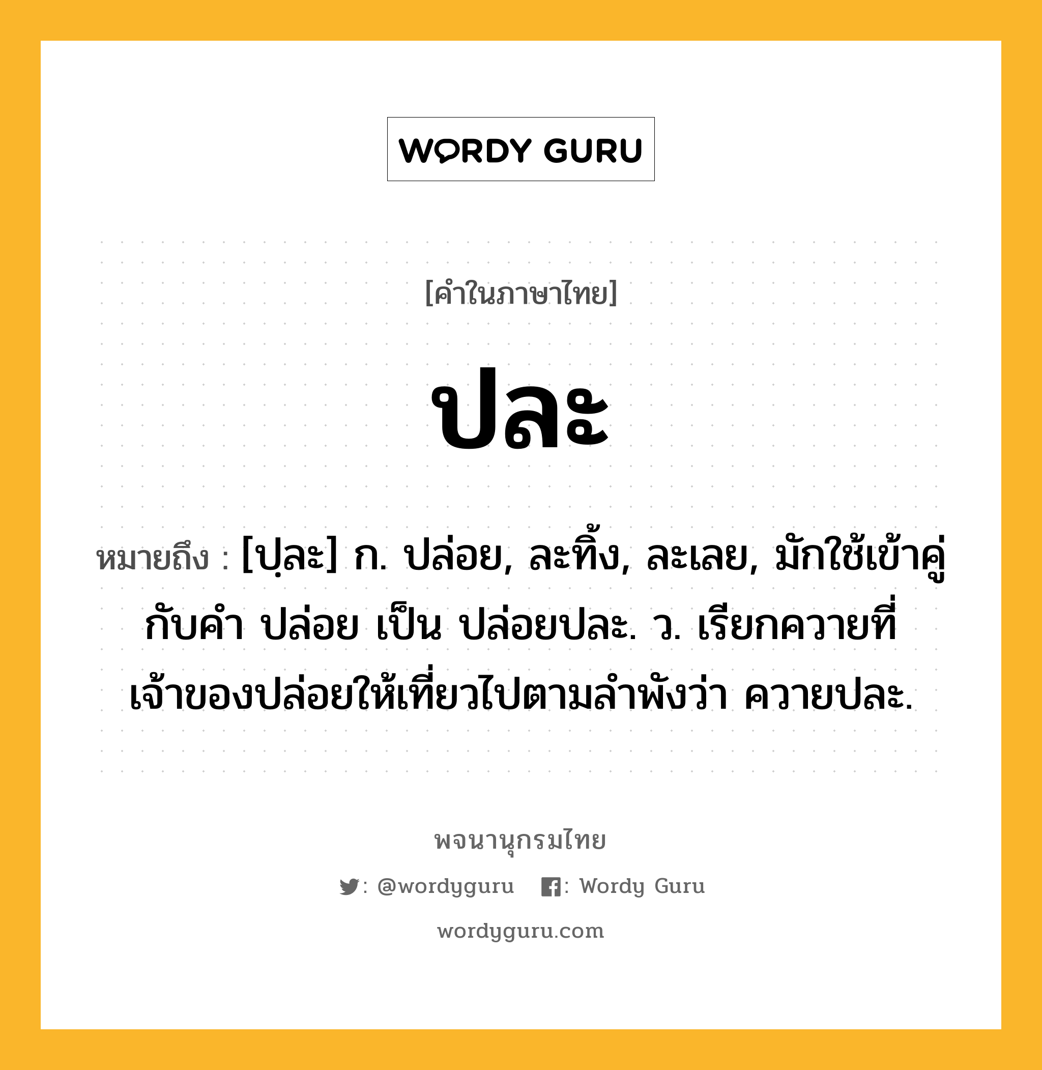 ปละ หมายถึงอะไร?, คำในภาษาไทย ปละ หมายถึง [ปฺละ] ก. ปล่อย, ละทิ้ง, ละเลย, มักใช้เข้าคู่กับคำ ปล่อย เป็น ปล่อยปละ. ว. เรียกควายที่เจ้าของปล่อยให้เที่ยวไปตามลําพังว่า ควายปละ.