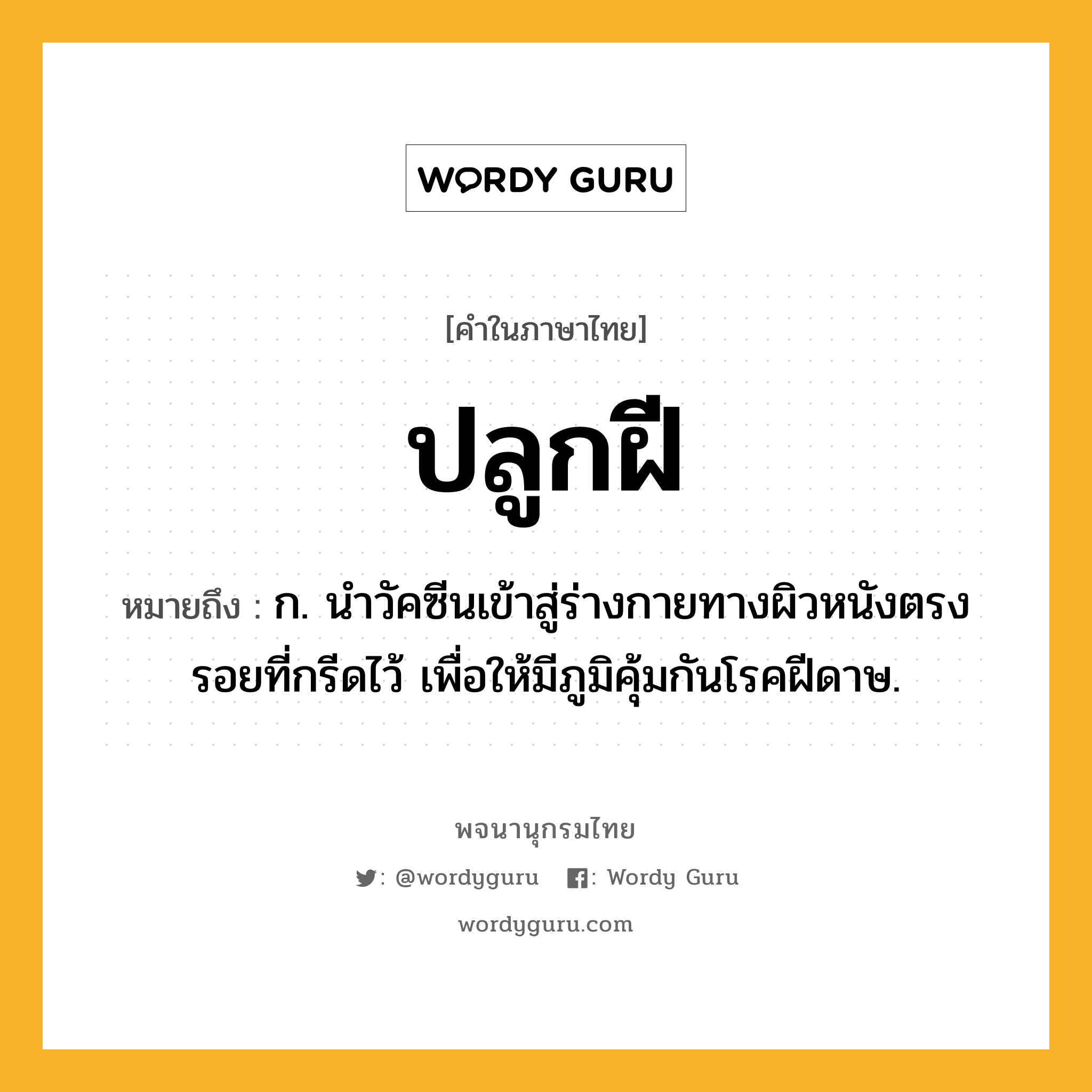ปลูกฝี ความหมาย หมายถึงอะไร?, คำในภาษาไทย ปลูกฝี หมายถึง ก. นําวัคซีนเข้าสู่ร่างกายทางผิวหนังตรงรอยที่กรีดไว้ เพื่อให้มีภูมิคุ้มกันโรคฝีดาษ.
