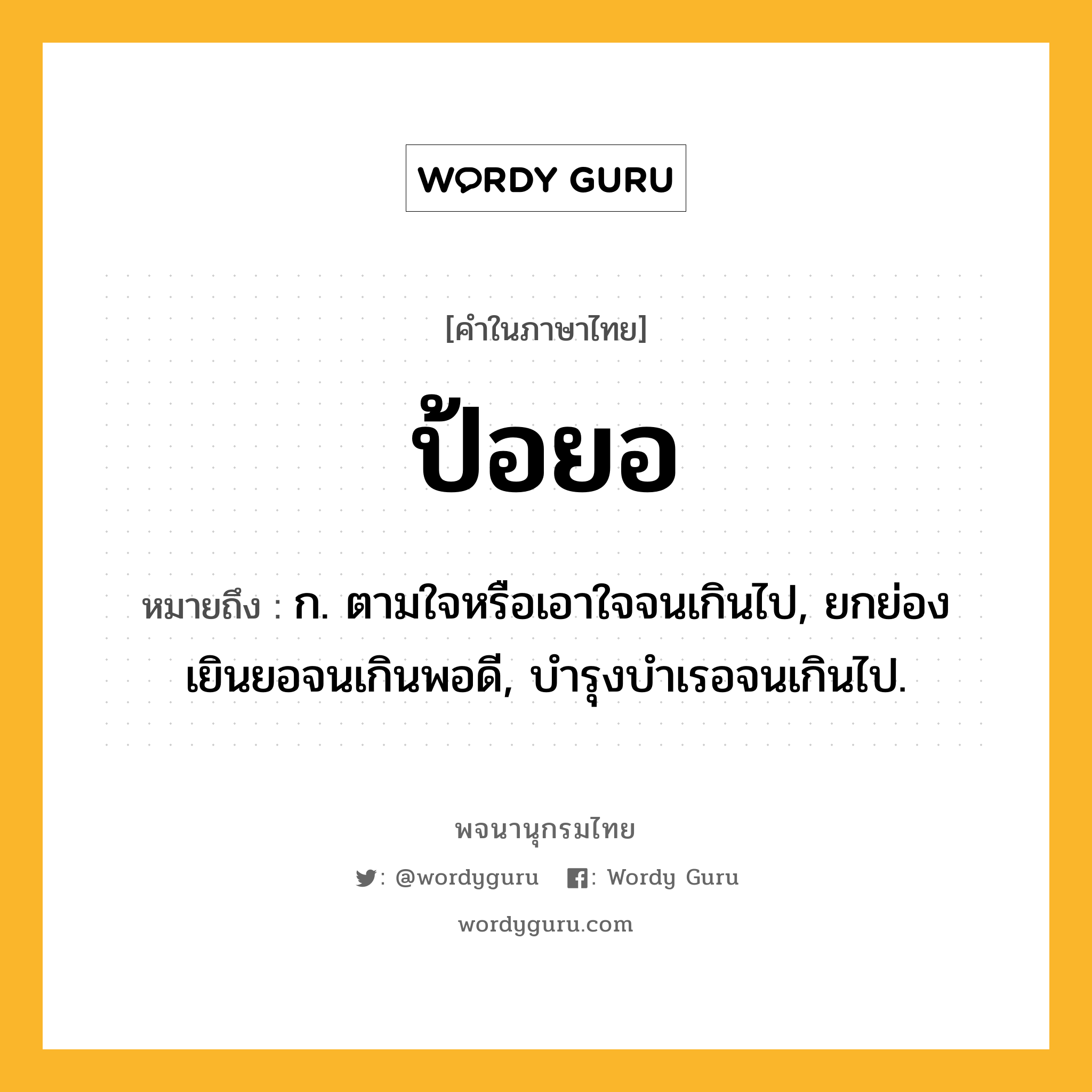 ป้อยอ ความหมาย หมายถึงอะไร?, คำในภาษาไทย ป้อยอ หมายถึง ก. ตามใจหรือเอาใจจนเกินไป, ยกย่องเยินยอจนเกินพอดี, บํารุงบําเรอจนเกินไป.